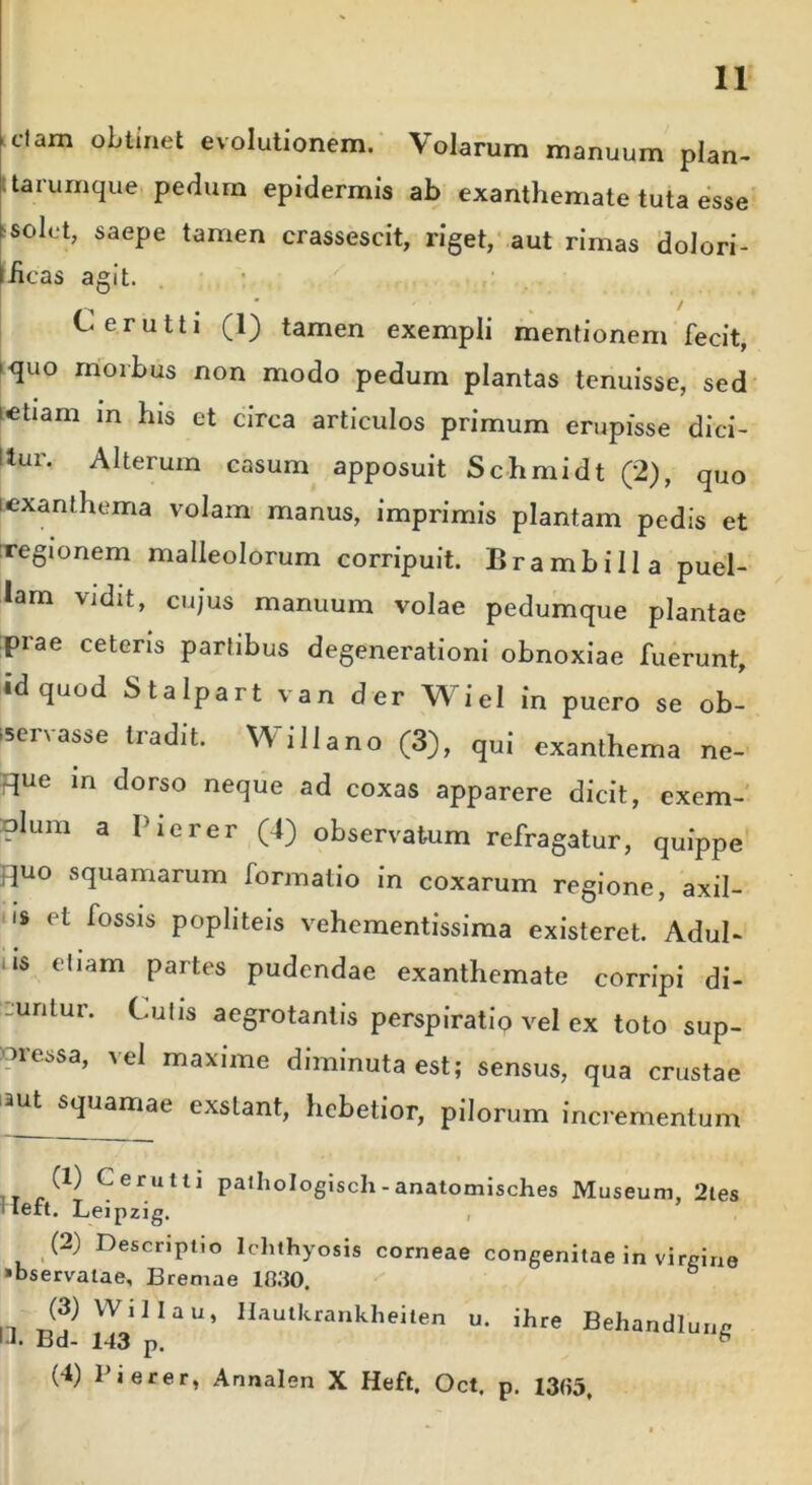 clam obtinet evolutionem. Volarum manuum plan- tarumque pedum epidermis ab exanthemate tuta esse solet, saepe tamen crassescit, riget, aut rimas dolori- iicas agit. • / Cerutti (1) tamen exempli mentionem fecit, >quo morbus non modo pedum plantas tenuisse, sed letiam in his et circa articulos primum erupisse dici- itur. Alterum casum apposuit Schmidt (2), quo i exanthema volam manus, imprimis plantam pedis et regionem malleolorum corripuit. Brambiila puel- lam vidit, cujus manuum volae pedumque plantae piae ceteris parlibus degenerationi obnoxiae fuerunt, id quod Stalpart van der WieI in puero se ob- servasse tradit. Willano (3), qui exanthema ne- due m dorso neque ad coxas apparere dicit, exem- Dlum a Pierer (4) observatum refragatur, quippe fpio squamarum formatio in coxarum regione, axil- I» et fossis popliteis vehementissima existeret. Adul- i$ etiam partes pudendae exanthemate corripi di- cuntur. Culis aegrotantis perspiratio vel ex toto sup- pressa, vel maxime diminuta est; sensus, qua crustae aut squamae exstant, hebetior, pilorum incrementum (1) Cerutti palhologiscli-anatomisches Museum, 2tes Heft. Leipzig. (2) Descriptio Ichthyosis corneae congenitae in virgine «bservatae, Bremae 1B30. (3) Willau, Hautkrankheiten u. ihre Behandlung 11. Bd- 143 p. b (4) Pierer, Annalen X Heft. Oct. p. I3«5t