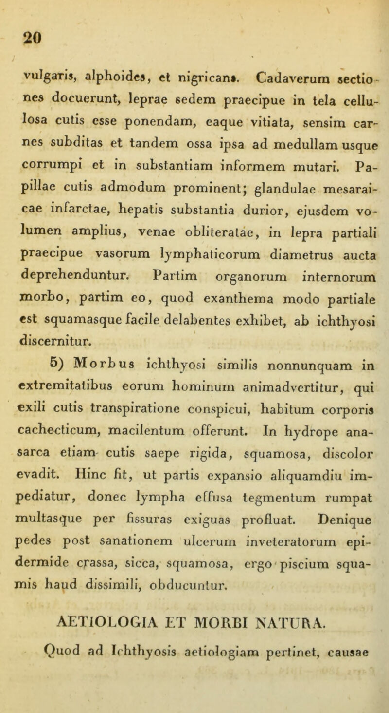 / vulgaris, alphoides, et nigrican». Cadaverum sectio nes docuerunt, leprae sedem praecipue in tela cellu- losa cutis esse ponendam, eaque vitiata, sensim car- nes subditas et tandem ossa ipsa ad medullam usque corrumpi et in substantiam informem mutari. Pa- pillae cutis admodum prominentj glandulae mesarai- cae infarctae, hepatis substantia durior, ejusdem vo- lumen amplius, venae obliteratae, in lepra partiali praecipue vasorum lymphaticorum diametrus aucta deprehenduntur. Partim organorum internorum morbo, partim eo, quod exanthema modo partiale est squamasque facile delabentes exhibet, ab ichthyosi discernitur. 5) Morbus ichthyosi similis nonnunquam in extremitatibus eorum hominum animadvertitur, qui exili cutis transpiratione conspicui, habitum corporis cachecticum, macilentum offerunt. In hydrope ana- sarca etiam cutis saepe rigida, squamosa, discolor evadit. Hinc fit, ut partis expansio aliquamdiu im- pediatur, donec lympha effusa tegmentum rumpat multasque per fissuras exiguas profluat. Denique pedes post sanationem ulcerum inveteratorum epi- dermide crassa, sicca, squamosa, ergo piscium squa- mis haud dissimili, obducuntur. AETIOLOGIA ET MORBI NATURA. Quod ad Ichthyosis aetiologiam pertinet, causae