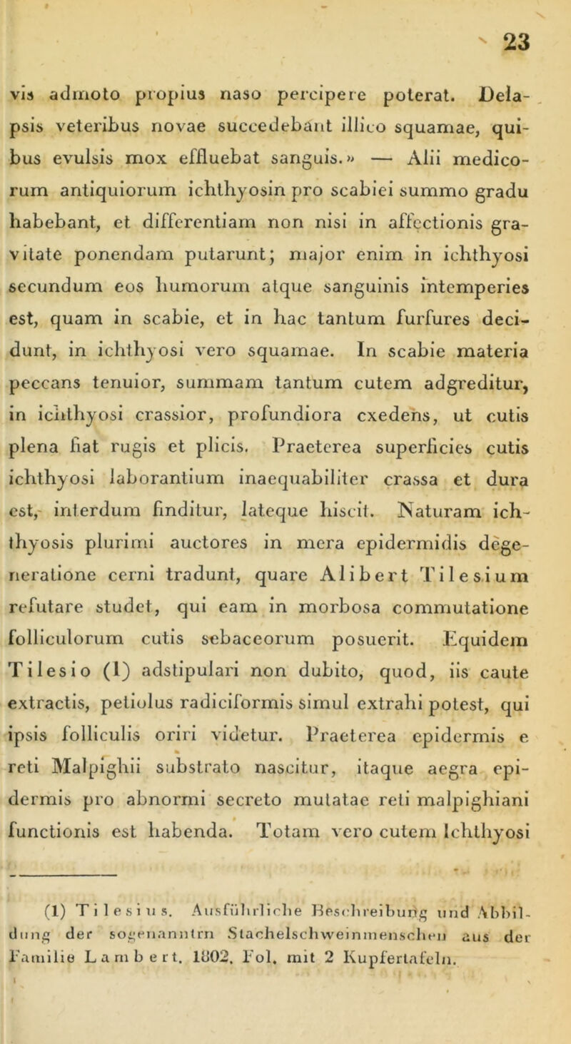 vis admoto propius naso percipere poterat. Dela- psis veteribus novae succedebant illito squamae, qui- bus evulsis mox effluebat sanguis.» — Alii medico- rum antiquiorum ichthyosin pro scabiei summo gradu habebant, et differentiam non nisi in affectionis gra- vitate ponendam putarunt; major enim in ichthyosi secundum eos humorum atque sanguinis intemperies est, quam in scabie, et in hac tantum furfures deci- dunt, in ichthyosi vero squamae. In scabie materia peccans tenuior, summam tantum cutem adgreditur, in ichthyosi crassior, profundiora exedens, ut cutis plena fiat rugis et plicis. Praeterea superficies cutis ichthyosi laborantium inaequabiliter crassa et dura est, interdum finditur, lateque hiscit. Naturam ich- thyosis plurimi auctores in mera epidermidis dege- neratione cerni tradunt, quare Alibert Tilesium refutare studet, qui eam in morbosa commutatione folliculorum cutis sebaceorum posuerit. Equidem Tilesio (I) adstipulari non dubito, quod, iis caute extractis, petiolus radiciformis simul extrahi potest, qui ipsis folliculis oriri videtur. Praeterea epidermis e * reti Malpighii substrato nascitur, itaque aegra epi- dermis pro abnormi secreto mutatae reti malpighiani functionis est habenda. Totam vero cutem Ichthyosi (1) Tilesius. AulsfutirUclie Bfcsehreiburtg und Abbil- dung der sogenanntrn Slachelschweinmenschen aus der familie Lambert. Ib02, Pol. mit 2 Kupfertafeln. I  *' I * * * * ' . V %