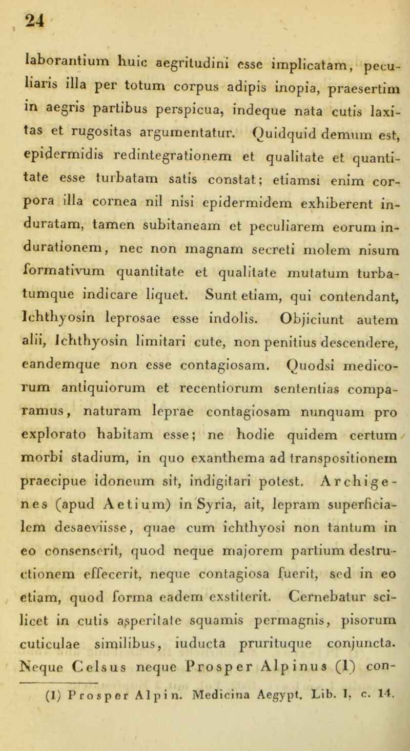 laborantium huic aegritudini esse implicatam, pecu- liaiis illa per totum corpus adipis inopia, praesertim in aegris partibus perspicua, indeque nata cutis laxi- tas et rugositas argumentatur. Quidquid demum est, epidermidis redintegrationem et qualitate et quanti- tate esse turbatam satis constat; etiamsi enim cor- pora illa cornea nil nisi epidermidem exhiberent in- duratam, tamen subitaneam et peculiarem eorum in- durationem, nec non magnam secreti molem nisum formativum quantitate et qualitate mutatum turba- tumque indicare liquet. Sunt etiam, qui contendant, Ichthyosin leprosae esse indolis. Objiciunt autem alii, Ichthyosin limitari cute, non penitius descendere, eandemque non esse contagiosam. Quodsi medico- rum antiquiorum et recentiorum sententias compa- ramus, naturam leprae contagiosam nunquam pro explorato habitam esse; ne hodie quidem certum morbi stadium, in quo exanthema ad transpositionem praecipue idoneum sit, indigitari potest, Archige- nes (apud Aetium) in Syria, ait, lepram superficia- lem desaeviisse, quae cum ichthyosi non tantum in eo consenserit, quod neque majorem partium destru- ctionem effecerit, neque contagiosa fuerit, sed in eo etiam, quod forma eadem exstiterit. Cernebatur sci- licet in cutis asperitate squamis permagnis, pisorum cuticulae similibus, iuducta prurituque conjuncta. Neque Celsus neque Prosper Alpinus (1) con- (1) Prosper Alpin. Medicina Aegypt. Lib. I. c. 14.