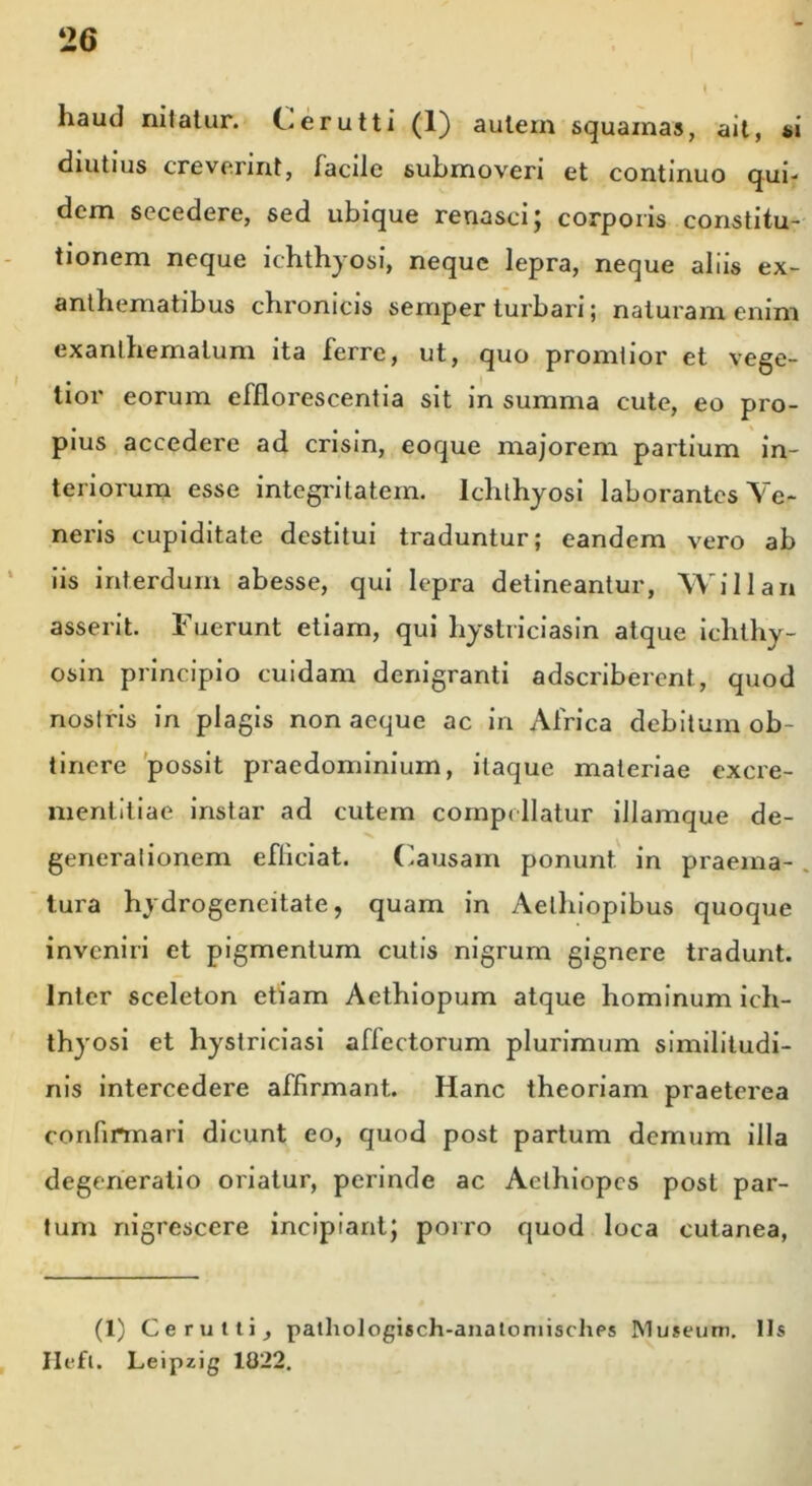 haud nitatur. Cerutti (1) autem squamas, ait, si diutius creverint, facile submoveri et continuo qui- dem secedere, sed ubique renasci; corporis constitu- tionem neque ichthyosi, neque lepra, neque aliis ex- anthematibus chronicis semper turbari; naturam enim exanthematum ita ferre, ut, quo promtior et vege- tior eorum efflorescentia sit in summa cute, eo pro- pius accedere ad crisin, eoque majorem partium in- teriorum esse integritatem. Ichthyosi laborantes Ve- neris cupiditate destitui traduntur; eandem vero ab iis interdum abesse, qui lepra detineantur, Willan asserit. Fuerunt etiam, qui hystriciasin atque ichthy- osin principio cuidam denigranti adscribercnt, quod nostris in plagis non aeque ac in Africa debitum ob- tinere possit praedominium, itaque materiae excre- mentitiae instar ad cutem compellatur illamque de- generationem efliciat. Causam ponunt in praema- . tura hydrogeneitate, quam in Aethiopibus quoque inveniri et pigmentum cutis nigrum gignere tradunt. Inter sceleton etiam Aethiopum atque hominum ich- thyosi et hystriciasi affectorum plurimum similitudi- nis intercedere affirmant. Hanc theoriam praeterea confirmari dicunt eo, quod post partum demum illa degeneratio oriatur, perinde ac Aethiopes post par- tum nigrescere incipiant; porro quod loca cutanea, (1) Cerutti, pathoJogisch-anatomiscliPs Museum. Iis Ilefl. Leipzig 1022.