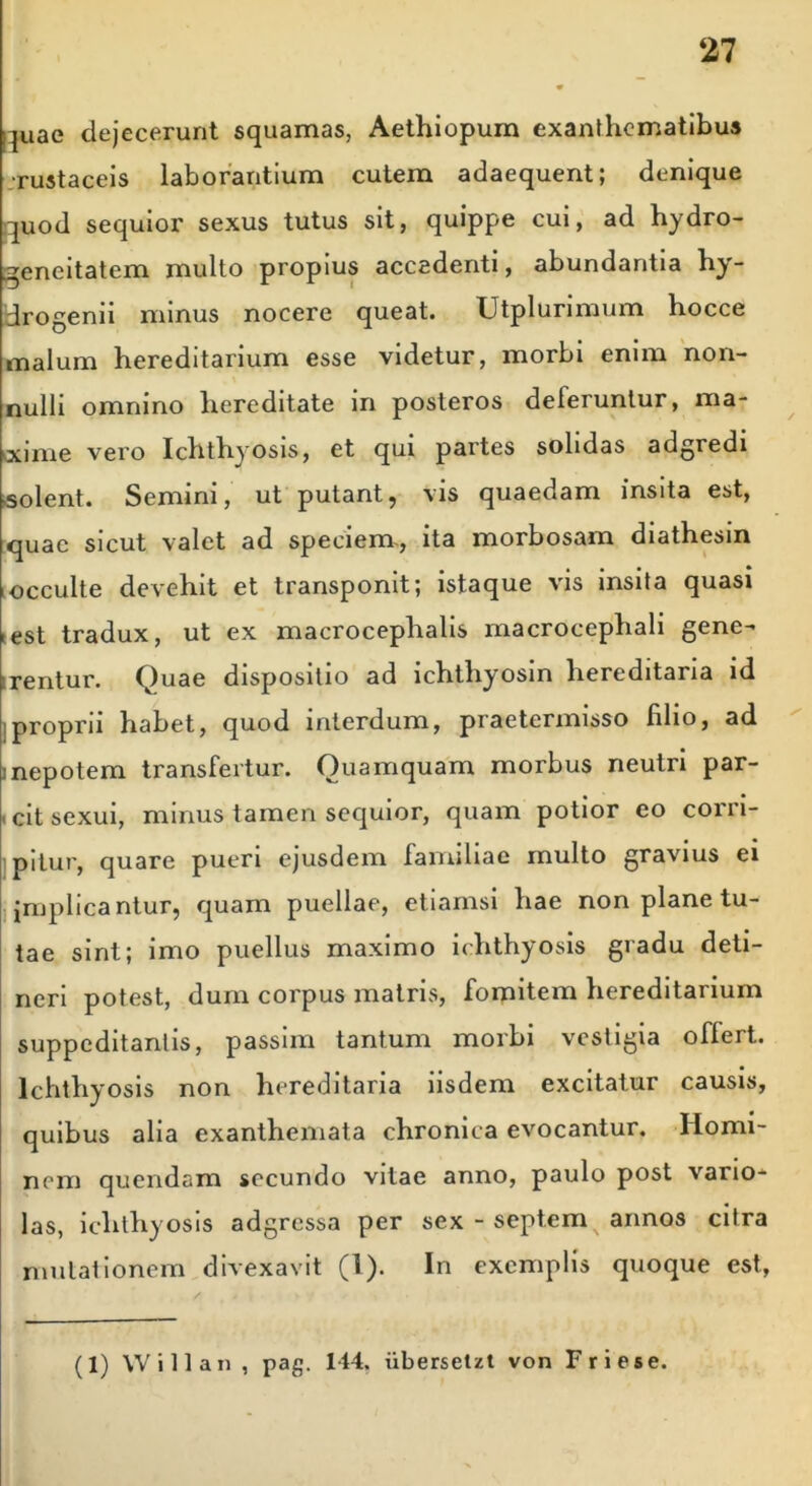 juae dejecerunt squamas, Aethiopum exanthematibus •rustaceis laborantium cutem adaequent; denique quod sequior sexus tutus sit, quippe cui, ad hydro- gencitatem multo propius accadenti, abundantia hy- drogenii minus nocere queat. Utplurimum hocce malum hereditarium esse videtur, morbi enim non- nulli omnino hereditate in posteros deferuntur, ma- xime vero Ichthyosis, et qui partes solidas adgredi «solent. Semini, ut putant, vis quaedam insita est, quae sicut valet ad speciem., ita morbosam diathesin occulte devehit et transponit; istaque vis insita quasi est tradux, ut ex macrocephalis macrocephali gene- rentur. Quae dispositio ad ichthyosin hereditaria id proprii habet, quod interdum, praetermisso filio, ad i nepotem transfertur. Quamquam morbus neutri par- cit sexui, minus tamen sequior, quam potior eo corri- pitur, quare pueri ejusdem familiae multo gravius ei implicantur, quam puellae, etiamsi hae non plane tu- tae sint; imo puellus maximo ichthyosis gradu deti- neri potest, dum corpus matris, fomitem hereditarium suppeditantis, passim tantum morbi vestigia offert. Ichthyosis non hereditaria iisdem excitatur causis, quibus alia exanthemata chronica evocantur. Homi- nem quendam secundo vitae anno, paulo post vario- las, ichthyosis adgressa per sex - septem annos citra mutationem divexavit (1). In exemplis quoque est, (1) Willan , pag. 144. iibersetzt von Friese.