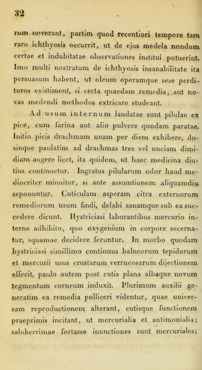 rum noverant, partim quod recentiori tempore tara raro ichthyosis occurrit, ut de ejus medela nondum certae et indubitatae observationes institui potuerint. Imo multi nostratum de ichthyosis insanabilitate ita persuasum habent, ut oleum operamque sese perdi- turos existiment, si certa quaedam remedia, aut no- vas medendi methodos extricare studeant. Ad usum internum laudatae sunt pilulae ex pice, cum iarina aut alio pulvere quodam paratae. Initio picis drachmam unam per diem exhibere, do- sinque paulatim ad drachmas tres vel unciam dimi- diam augere licet, ita quidem, ut haec medicina diu- tius continuetur. Ingratus pilularum odor haud me- diocriter minuitur, si ante assumtionem aliquamdiu seponuntur. Cuticulam asperam citra externorum remediorum usum findi, delabi sanamque sub ea suc- cedere dicunt, llystriciasi laborantibus mercurio in- terne adhibito, quo oxygenium in corpore secerna- tur, squamae decidere feruntur. In morbo quodam hystriciasi simillimo continuus balneorum tepidorum et mercurii usus crustarum verrucosarum dijectionem l effecit, paulo autem post cutis plana albaque novum tegmentum corneum induxit. Plurimum auxilii ge- neratim ea remedia polliceri videntur, quae univer- sam reproductionem alterant, cutisque functionem praeprimis incitant, ut mercurialia et antimonialia; saluberrimae fortasse inunctiones sunt mercuriales;