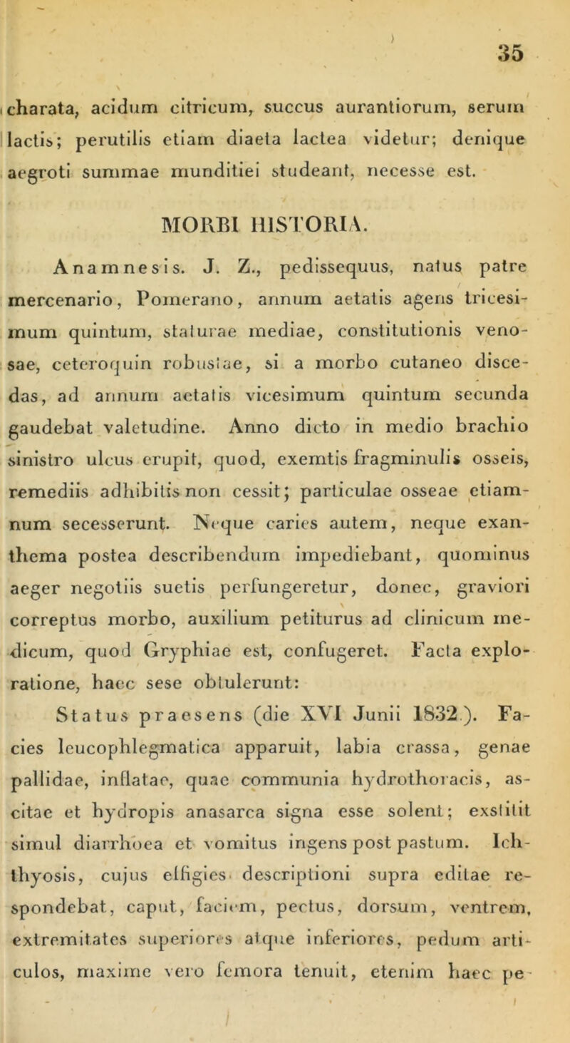 charata, acidum citricum, succus aurantiorum, serum lactis; perutilis etiam diaeta lactea videtur; denique aegroti summae munditiei studeant, necesse est. MORBI HISTORIA. A nam ne sis. J. Z., pedissequus, naius patre mercenario, Pomerano, annum aetatis agens tricesi- mum quintum, staturae mediae, constitutionis veno- sae, ceteroquin robusiae, si a morbo cutaneo disce- das, ad annum aetatis vicesimum quintum secunda gaudebat valetudine. Anno dicto in medio brachio sinistro ulcus erupit, quod, exemtis fragminulis osseis, remediis adhibitis non cessit; particulae osseae etiam- num secesserunt. Neque caries autem, neque exan- thema postea describendum impediebant, quominus aeger negotiis suetis perfungeretur, donec, graviori \ correptus morbo, auxilium petiturus ad clinicum me- dicum, quod Gryphiae est, confugeret. Facta explo- ratione, hacc sese obtulerunt: Status praesens (die XVI Junii 1832). Fa- cies leucophlegmatica apparuit, labia crassa, genae pallidae, inflatae, quae communia hydrothoracis, as- citae et hydropis anasarca signa esse solent; exstitit simul diarrhoea et vomitus ingens post pastum. Ich- thyosis, cujus elflgicS' descriptioni supra editae re- spondebat, caput, faciem, pectus, dorsum, ventrem, extremitates superiores atque inferiores, pedum arti- culos, maxime vero femora tenuit, etenim haec pe I