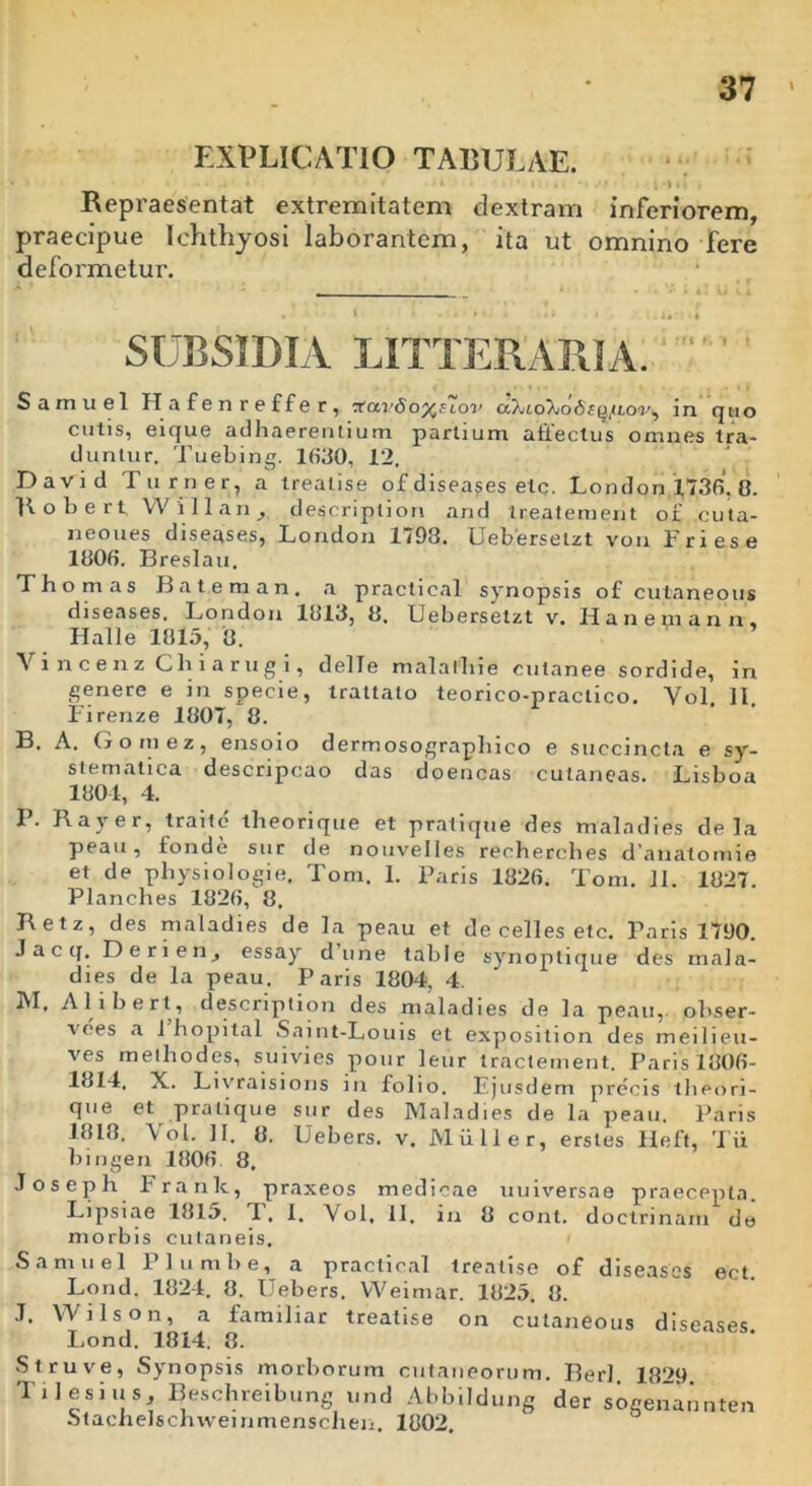 EXPLICATIO TABULAE. t i . ». Repraesentat extremitatem dextram inferiorem, praecipue Ichthyosi laborantem, ita ut omnino fere deformetur. • l • ..»*!» .» I SUBSIDIA LITTERARIA. Samuel Hafenr effer, 'XavSoy^ELov in quo cutis, eique adhaerentium partium affectus omnes tra- duntur. Tuebing. 1630, 12. David Tu r ner, a treatise of diseases elc. London 1736. 8. Robert VV i 11 a n , descriptiori and treatement of cuta- neoues diseases, London 1798. Uebersetzt vou Trie.se 1808. Breslau. L hornas Bateman, a praclical synopsis of culaneous diseases. London 1813, 8. Uebersetzt v. Hanemann, Halle 1815, 8. Vincenz Chiarugi, delle malatliie cutanee sordide, in genere e in specie, trattato teorico-praclico. Yol. II, Firenze 1807, 8. B. A. Gomez, ensoio dermosograplnco e succincta e sy- stematica descripcao das doencas cutaneas. Lisboa 1804, 4. P. Rayer, traitc theorique et pratique des mala dies de la peau, fonde sur de nouvelles recherches d’anatomie et de pliysiologie, Tom. I. Paris 1826. Tom. II. 1827. Planches 1826, 8. Retz, des maladies de la peau et de celles etc. Paris 1790. J a c q, Derien, essay d une table synoplique des mala- dies de la peau. Paris 1804, 4. IVI. Alibert, description des maladies de la peau, obser- vees a i hopital Saint-Louis et exposition des meilieu- ves metliodes, suivies pour leur tractement. Paris 1006- 1814. X. Livraisions in folio. Ejusdem precis tlieori- que et pratique sur des Maladies de l.a peau. Paris 1818. Yol. II. 8. Uebers. v. Mulier, erstes Heft, Tii bingen 1806 8, Joseph Franlc, praxeos medicae uuiversae praecepta. Lipsiae 1815. T, I. Yol, II. in 8 cont. doctri nam de morbis cutaneis. Samuel Plumbe, a practical treatise of diseases ect Lond. 1824. 8. Uebers. YVeimar. 1825. 8. J. Wilson, a familiar treatise on cutaneous diseases Lond. 1814. 8. Struve, Synopsis morborum cutaneorum. Berl 18^9 Tilesius, Beschreibung und Abbildung der sogenannten Stachelschweinmensclieii. 1802.