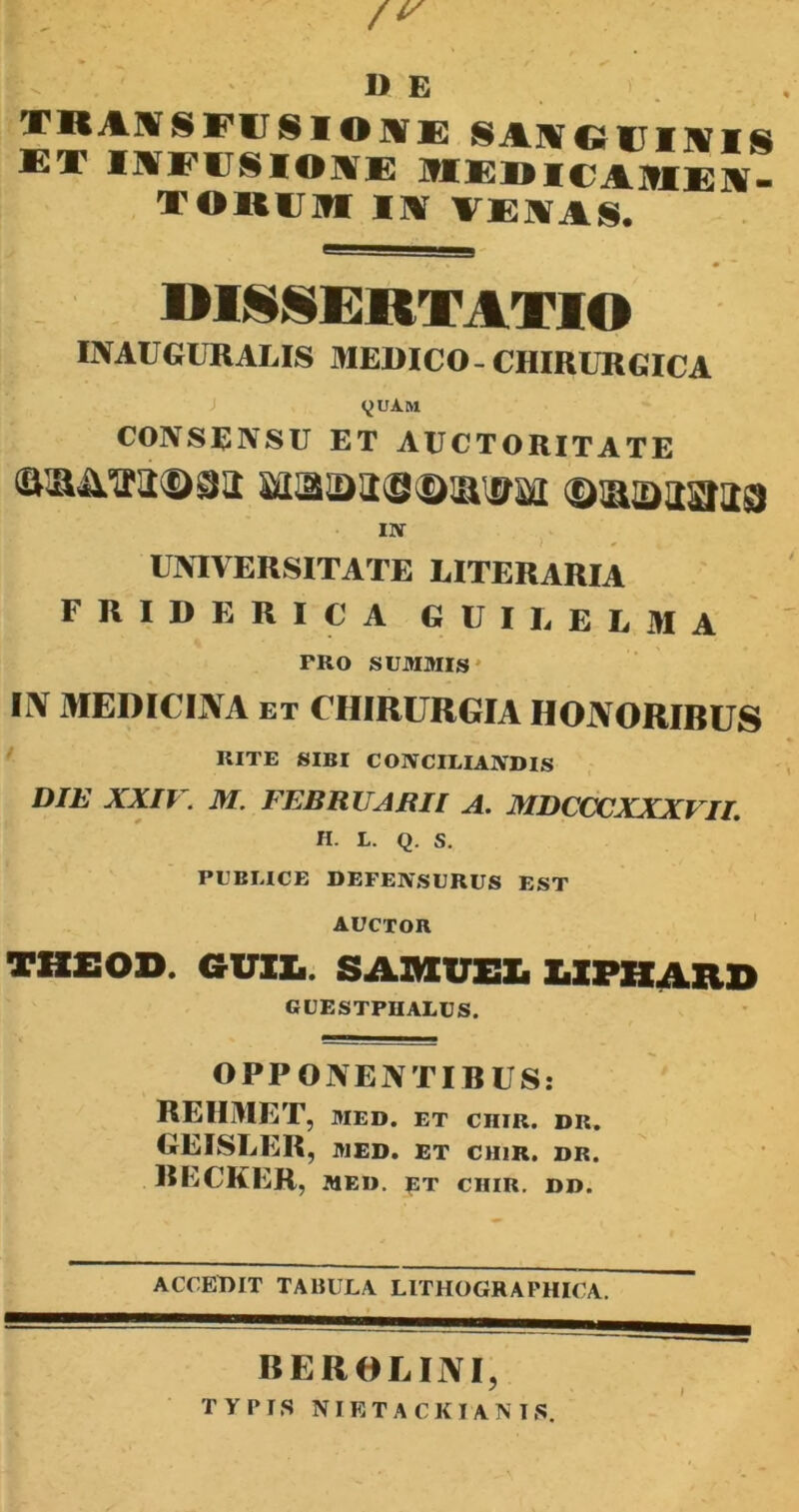 /r D E TRANSFUSIO AE SAAGUIIVIS ET IAFUSIOAE MEDICA9IE]|. TOIUIM IA VEIAS, DISSERTATIO INAUGURALIS MEDICO-CHIRURGICA yUAM CONSENSU ET AUCTORITATE <a®inra@9ii Masa©®®!^ ©iaaaaaa IN UNIVERSITATE EITERARIA FRIDERICA GUIIEIMA PRO SUMMIS Ii\ MEDICINA et CHIRURGIA HONORIBUS RITE SIBI CONCILIANDIS DIE XXIV. M. FEBRUARII A. MDCCCXXXVII. H. L. Q. S. PUBLICE DEFENSURUS EST AUCTOR THEOD. GUI!.. SAMUEL LIFHARO GUESTPRALUS. OPPONENTIBUS: REHMET, MED. ET CIIIR. DR. GEISLER, MED. ET CHIR. DR. BECKER, MED. ET CIIIR. DD. ACCEDIT TABULA LITHOGRAFHICA. BEROLINI, TYPIS NIETA CKI AN IS.