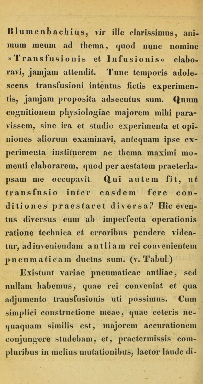 Blumenbachius, vir ille clarissimus, ani- mum meum aci thema, quod nunc nomine «Transfusionis et Infusi onis« elabo- ravi, jamjam attendit. Tunc temporis adole- scens transfusioni intentus fictis experimen- tis, jamjam proposita adsecutus sum. Quum cognitionem physiologiae majorem inibi para- vissem, sine ira et studio experimenta et opi- niones aliorum examinavi, antequam ipse ex- perimenta instituerem ac thema maximi mo- menti elaborarem, quod per aestatem praeterla- psam me occupavit. Qui autem fit, ut transfusio inter easdem fere con- ditiones praestaret diversa? Hic even- tus diversus cum ab imperfecta operationis ratione techniea et erroribus pendere videa- tur, ad inveniendam antliam rei convenientem pneumaticam ductus sum. (v. Tabui.) Existunt variae pneumaticae antliae, sed nullam habemus, quae rei conveniat et qua adjumento transfusionis uti possimus. Cum simplici constructione meae, quae ceteris ne- quaquam similis est, majorem accurationem conjungere studebam, et, praetermissis com- pluribus in melius mutationibus, laetor laude di-