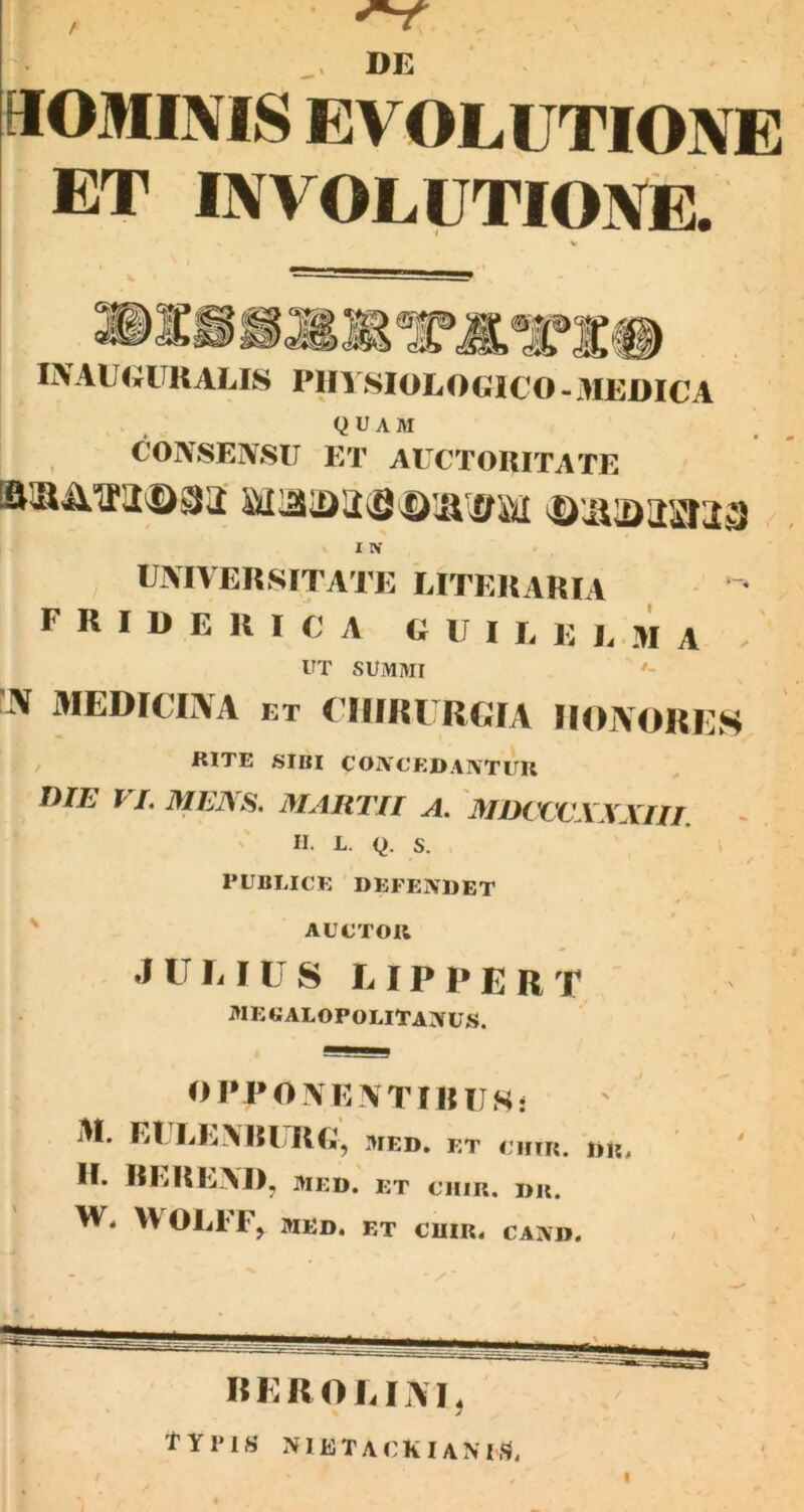 / DE aOMINIS EVOLUTIONE ET INVOLUTIONiE. INAUUURALLS PIH SIOLOGICO -.IIEDICA QUAM COA-SENSII ET AUCTORITATE » I IV UjXIVEnsiTATK LITEUARIA ■ F R I D E U I C' A C U I E E EM A / UT SUMMI ' '3J AIEDICIi\A ET (IIIIU RGIA IIOAORES , RITE SIBI COiVCEDA^VTUR D/E VL MEIS^, MARTII A, MlKVCXXXIIT. ' II. L. Q. S. PUBLICE DEFENDET ' AUCTOR .JULIUS LIPPERT mecalopolitanus. OPPOVEATIRUS! M. Et EEARITIE; MED. ET H. REREAI), MED. ET CTim. DK. tv. WOEIF, MED. ET €UIR. CAMD. BEROLIAT, tYPlS aMETACKIAMS.