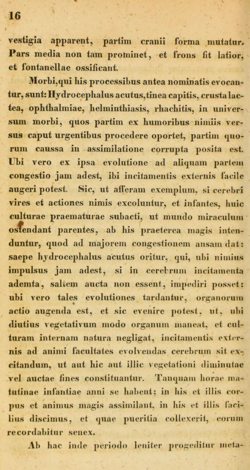vestigia apparent, partim 'cranii forma mutatur» Pars media non tam prominet, et frons fit latior, et fontanellae ossificant. Morbi,qui his processibus antea nominatis evocan- tur, suntrllydrocephalus acutos,tinca capitis, crusta lac- tea, Ophthalmiae, helminthiasis, rhachitis, in univer- sum morbi, quos partim ex humoribus nimiis ver- sus caput urgentibus procedere oportet, partim quo- rum caussa in assimilatione corrupta posita est. Ubi vero ex ipsa evolutione ad aliquam partem congestio jam adest, ibi incitamentis externis facile augeri potest. Sic, ut alleram exemplum, si cerebri vires et actiones nimis excoluntur, et infantes, liiiic culturae praematurae subacti, ut mundo miraculum o.sfendant parentes, ab his praeterea magis inten- duntur, quod ad majorem congestionem ansam dat: saepe hjdroccpbalus acutus oritur, qui, ubi nimius impulsus jam adest, si in cerebrum incitamenta ademta, saltem aucta non essent, impediri posset: ubi vero tales evolutiones tardantur, organorum actio augenda est, et sic evenire jiotest, ut, ubi diutius vegetativum modo organum maneat, et cul- turam internam natura negligat, incitamentis ext(‘r- nis ad animi facultates evolvendas cerebrum sit ex- citandum, ut aut hic aut illic vegetationi diminutae vel auctae lines constituantur. Tanquam horae ma- tutinae infantiae anni se habent; in his id illis cor- jnis et animus magis assimilant, in his ct illis faci- llus discimus, et quae pueritia collexerit, eorum recordabitur senex. Ab hac inde periodo leniter prog(Nlitiir meta-