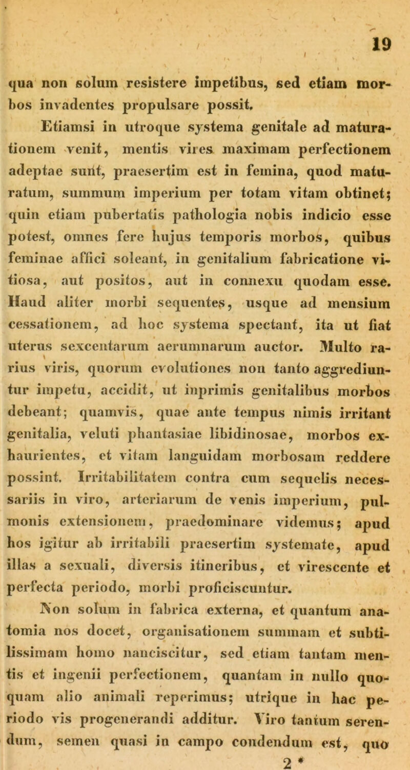 / 19 t (|ua non solum resistere impetibus, sed etiam mor- bos invadentes propulsare possit, Etiamsi in utroque systema genitale ad matura-, tionem venit, mentis vires, maximam perfectionem adeptae surit, praesertim est in femina, quod matu- ratum, summum imperium per totam vitam obtinet; quin etiam pubertatis pathologia nobis indicio esse potest, omnes fere hujus temporis morbos, quibus feminae affici soleant, in genitalium fabricatione vi- tiosa, aut positos, aut in connexu quodam esse. Haud aliter morbi sequentes, usque ad mensium cessationem, ad hoc systema spectant, ita ut fiat uterus sexcentarum aerumnarum auctor. Multo ra- \ rius viris, quorum evolutiones non tanto aggrediun- tur impetu, accidit, ut inprimis genitalibus morbos debeant; quamvis, quae ante tempus nimis irritant genitalia, veluti phant.xsiae libidinosae, morbos ex- haurientes, et vitam languidam morbosam reddere possint. Irritabilitatem contra cum sequelis neces- sariis in viro, arteriarum de venis imperium, pul- monis extensionem, praedominare videmus; apud hos igitur ab irritabili praesertim systemate, apud illas a sexuali, diversis itineribus, et virescente et perfecta periodo, morbi proficiscuntur. ]\on solum in fabrica externa, et quantum ana- tomia nos docet, organisationein summam et subti- lissimam homo nanciscitur, sed etiam tantam men- tis et ingenii perfectionem, quantam in nullo quo- quam alio animali reperimus; utrique in hac pe- riodo vis progenerandi additur. Viro tantum seren- dum, semen quasi in campo condendum esty quo 2 *