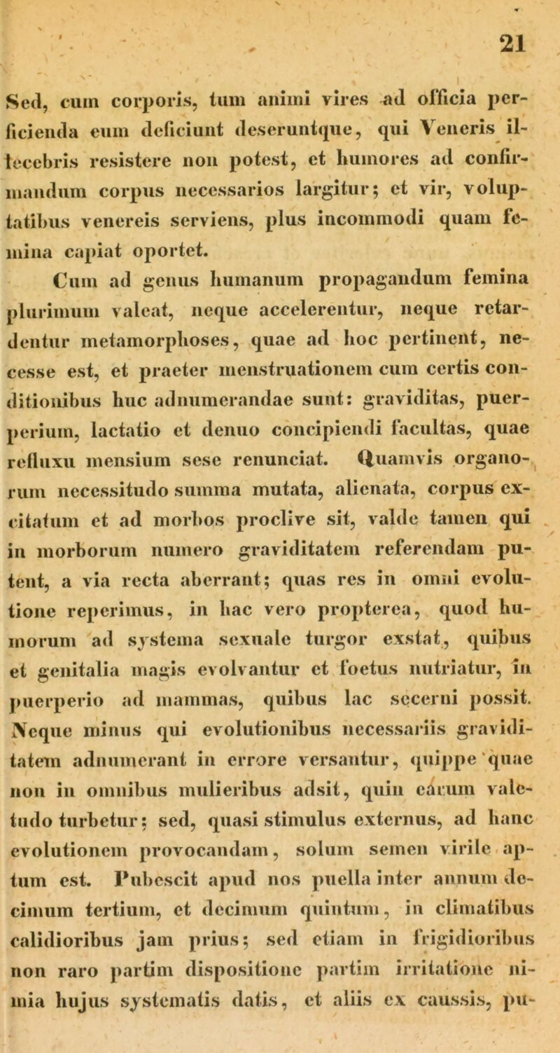 Sed, cum corporis, tum aiiiini vires officia pcr- ficiemla eum deficiunt deseruntiiue, qui Veneris il- lecebris resistere iioii potest, et humores ad contir- maiidum corpus necessarios largitur; et vir, volup- tatibus Venereis serviens, plus incommodi quam fe- mina capiat oportet. Cum ad genus humanum proi^agauduni femina plurimum valeat, neque accelerentur, neque retar- dentur metamorphoses, quae ad hoc pertinent, nc- cesse est, et praeter menstruationem cum certis con- ditionibus huc adnumerandae sunt; graviditas, puer- perium, lactatio et denuo concipiendi facultas, quae refluxu mensium sese renunciat. (luamvis organo-,^ rum necessitudo summa mutata, alienata, corpus ex- citatum et ad morbos proclive sit, valde tamen qui , in morborum numero graviditatem referendam pu- tent, a via recta aberrant; quas res in omni evolu- tione reperiinus, in hac vero propterea, quod hu- morum ad systema sexuale turgor exstat, quibus et genitalia magis evolvantur et foetus nutriatur, iii juierperio ad mammas, quibus lac secerni possit. Neque minus qui evolutionibus necessariis gravidi- tatem adnumerant in errore versantur, quippe‘quae non in omnibus mulieribus adsit, quin earum vale- tudo turbetur; sed, quasi stimulus externus, ad hanc evolutionem provocandam, solum semen virile. ap- tum est. Pubescit apud nos puella inter annum de- cimum tertium, et decimum quintum, in climatibus calidioribus jam prius; sed etiam in frigidioribus non raro partim dispositione partim irritatione ni- mia hujus systematis datis, et aliis ex caussis, pu-