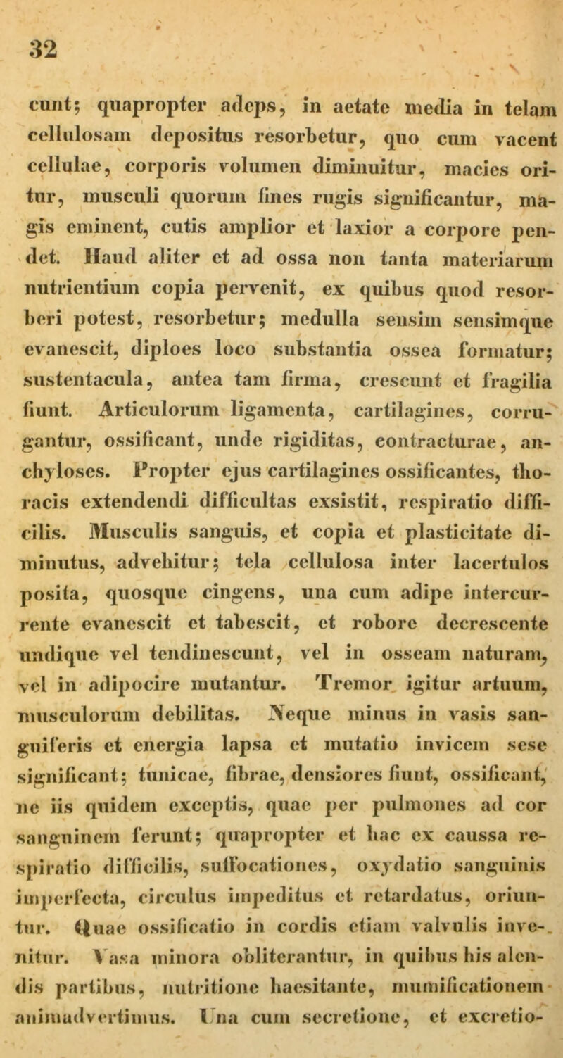 r 32 • V eunt; quapropter adeps, in aetate media in telam cellulosam depositus resorbetur, quo cum vacent cellulae, corporis volumen diminuitur, macies ori- tur, musculi quorum lines rugis significantur, ma- gis eminent, cutis amplior et laxior a corpore pen- det. Haud aliter et ad ossa non tanta materiarum nutrientium copia pervenit, ex quibus quod resor- beri potest, resorbetur; medulla sensim sensimque evanescit, diploes loco substantia ossea formatur; sustentacula, antea tam lirina, crescunt et fragilia fiunt. Articulorum ligamenta, cartilagines, corru- gantur, ossificant, unde rigiditas, eontracturae, an- chyloses. Propter ejus cartilagines ossificantes, tho- racis extendendi difficultas exsistit, respiratio diffi- cilis. Musculis sanguis, et copia et plasticitate di- minutus, advehitur; tela cellulosa inter lacertulos po.sita, quosque cingens, una cum adipe intercur- rente evanescit et tabescit, et robore decrescente undique vel tendiiiescunt, vel in osseam naturam, vel in adipocire mutantur. Tremor, igitur artuum, musculorum debilitas. Aeque minus in vasis san- guiferis et energia lapsa et mutatio invicem sese significant; tunicae, fibrae, densiores fiunt, ossificant,' ne iis quidem exceptis, quae per pulmones ad cor sanguinem ferunt; quapropter et liac ex caussa re- spiratio difficilis, sullbcationes, oxj datio sanguinis imperfecta, circulus impeditus et retardatus, oriun- tur. Huae ossificatio in cordis etiam valvulis inve-. nitur. >'asa minora obliterantur, in qiiilms his alen- dis partibus, nutritione baesitante, mumificationem* animadvertimus. Una cum secretione, et excretio-