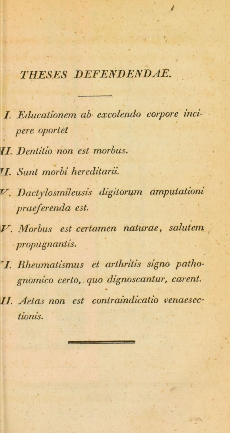 THESES DEFENDENDAE. t , y J. Educaiionem ah' excolendo corpore inci- f pere oportet ^ \ //. Dentitio non est morbus, f/. Sunt morhi hereditarii. I Dactylosrnileusis digitorum amputationi praeferenda est. Morbus est certamen naturae ^ salutem • propugnantis. . ^ ^ ^I. Rheumatismus et arthritis signo patho- gnomico certo, cjuo dignoscantur, carent. II. Aetas non est contraindicatio venaesec- tionis. ■ . '