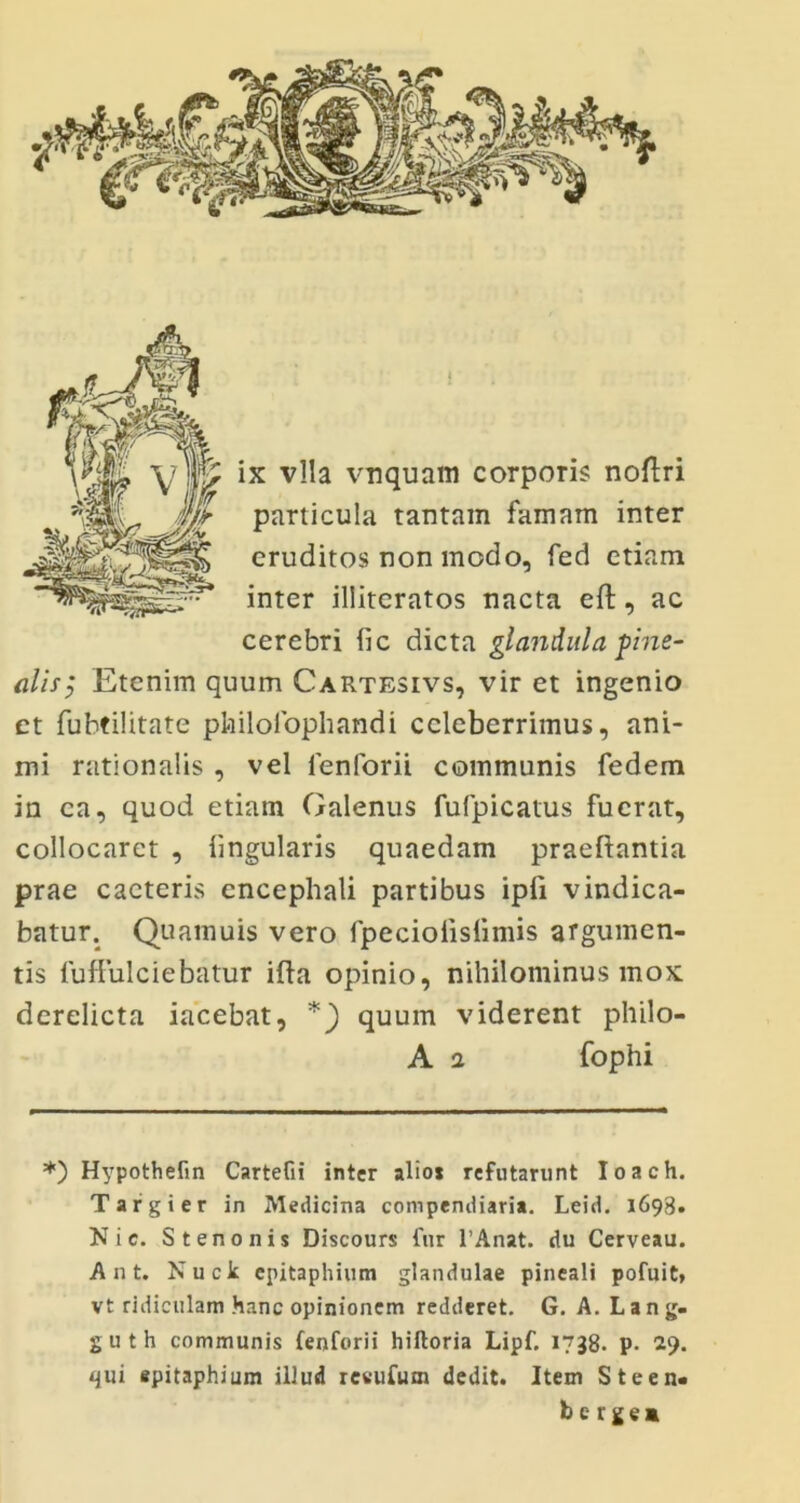 ix vlla vnquam corporis noftri particula tantam famam inter eruditos non modo, fed etiam inter illiteratos nacta eft, ac cerebri lic dicta glandula pine- alis, Etenim quum Cartesivs, vir et ingenio ct fubtilitate pfailofophandi celeberrimus, ani- mi rationalis , vel lenforii communis fedem in ea, quod etiam Galenus fufpicatus fuerat, collocaret , lingularis quaedam praeftantia prae cacteris encephali partibus ipli vindica- batur. Quamuis vero fpeciolislimis argumen- tis luffulciebatur illa opinio, nihilominus mox derelicta iacebat, *) quum viderent philo- A a fophi *) Hypothefin CarteGi inter alio* refutarunt Ioach. Targier in Medicina compendiaria. Leid. 1693. N i c. Stenonis Discours fur l’Anat. du Cerveau. A n t. Nucit epitaphium glandulae pineali pofuit, vt ridiculam hanc opinionem redderet. G. A. L a n g. guth communis fenforii hiftoria Lipf. 1738. p. 29. <jui epitaphium illud revufum dedit. Item Steen- be rge»