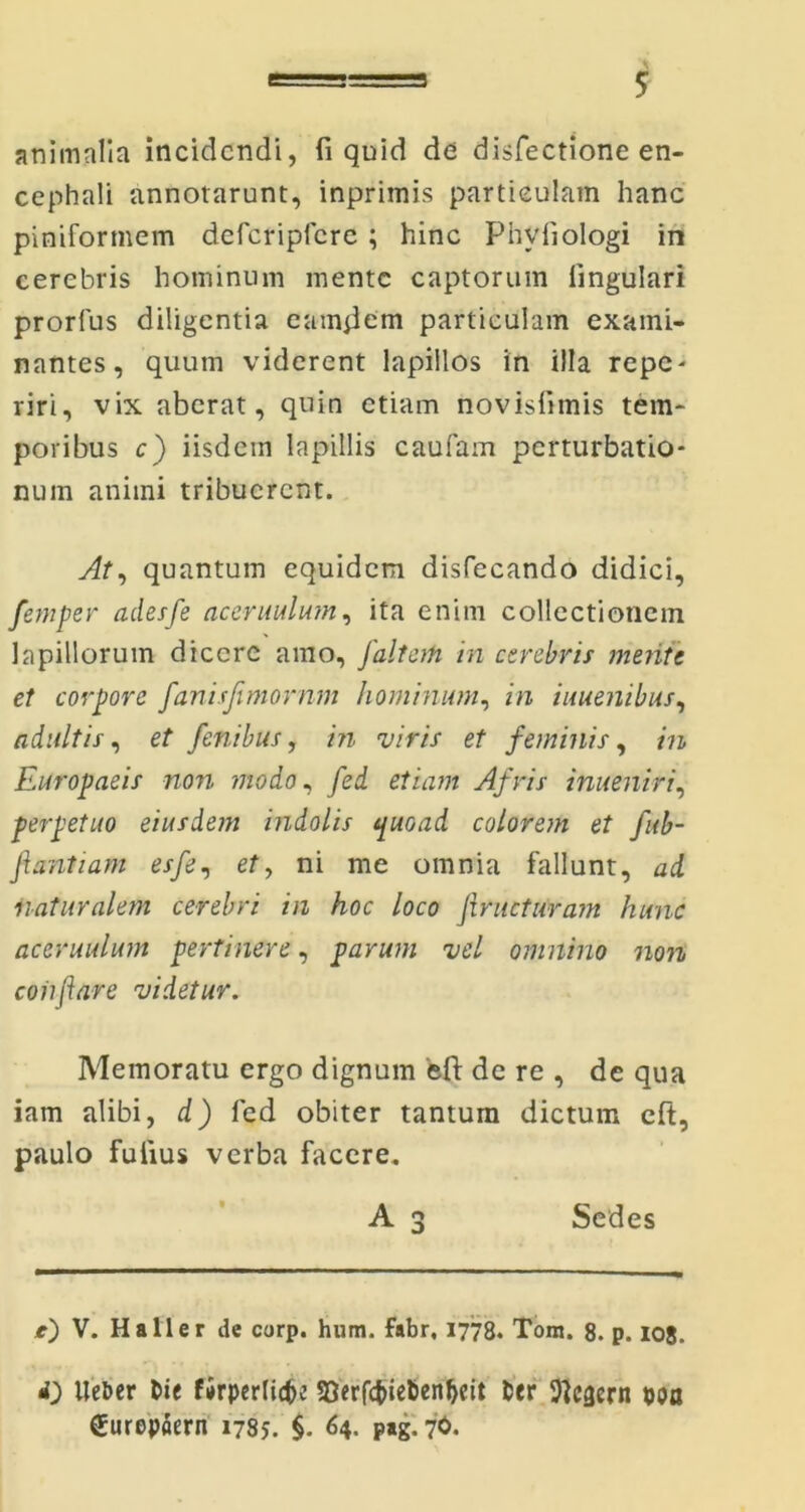 animalia incidendi, fi quid de disfectione en- cephali annotarunt, inprimis particulam hanc piniformem defcripfcre; hinc Phviiologi in cerebris hominum mente captorum lingulari prorfus diligentia eamjiem particulam exami- nantes, quum viderent lapillos in illa repe- riri, vix aberat, quin etiam novislimis tem- poribus c) iisdein lapillis caufam perturbatio- num animi tribuerent. At, quantum equidem disfecando didici, femper adesfe aceruulum, ita enim collectionem lapillorum dicere amo, J'altati in cerebris mente et corpore fanisjimornm hominum, in iuuenibus, adultis, et fenibus, in viris et feminis, in Europaeis non modo, fed etiam Afris inueniri, perpetuo eiusdem indolis quoad colorem et fub- fiantiam esfe, et> ni me omnia fallunt, ad naturalem cerebri in hoc loco firucturam hunc aceruulum pertinere, parum vel omnino non coii far e videtur. Memoratu ergo dignum ‘eft de re , de qua iam alibi, d) fed obiter tantum dictum eft, paulo fuiius verba facere. A 3 Sedes e) V. Ha 11 er de corp. hum. fabr, 1778. Tom. 8. p. 108. <0 Ueber Die firperlitfe 58erfcfriebenJ)cit fcer ftcgern ooa (Jurepaern 1785. §. 64. p*g. 70.