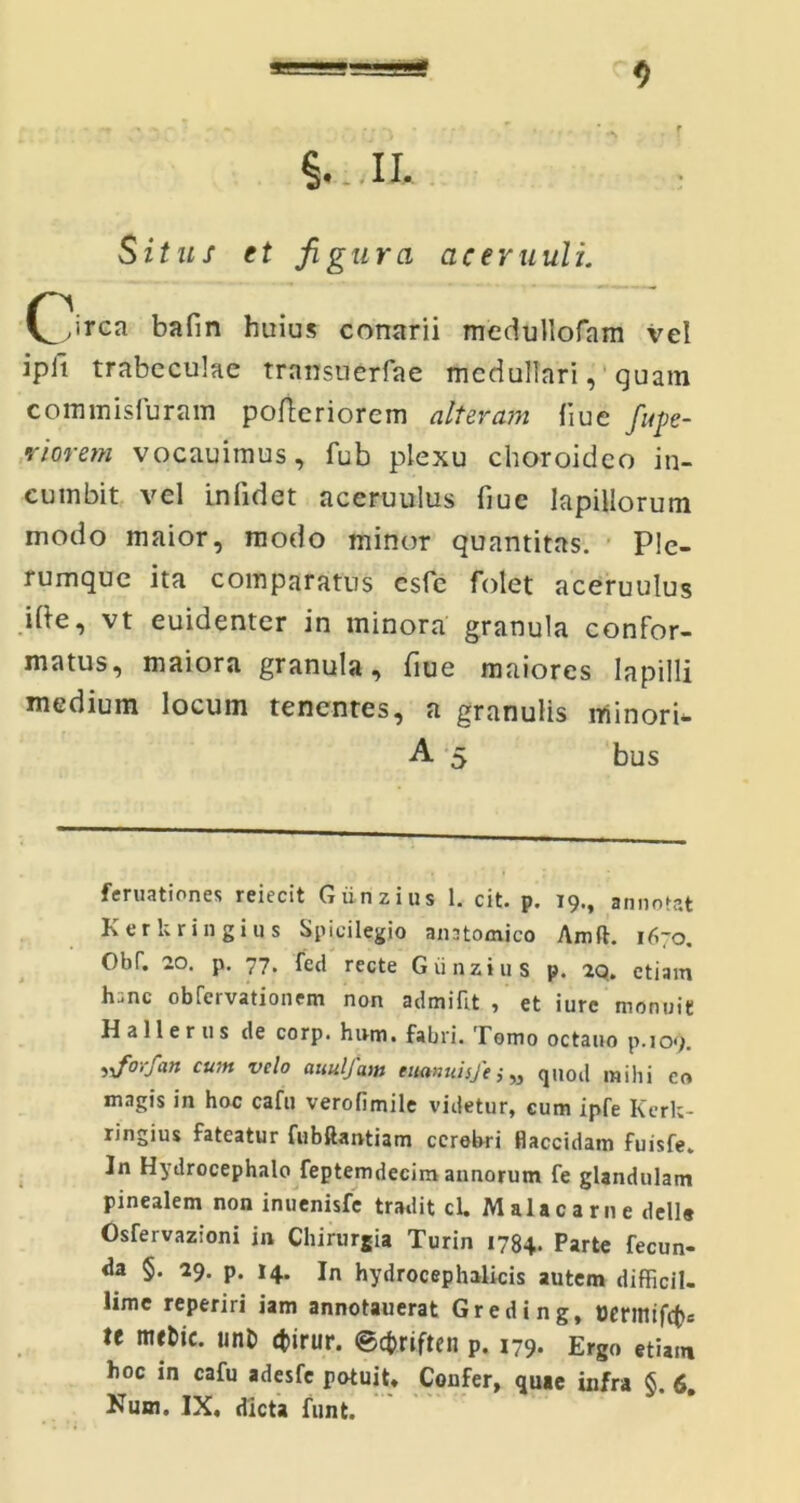 ====- <> Situs et figura aeeruuli. (\irca bafin huius conarii medullofam vel ipii trabeculae transuerfae medullari, quam commisfuram poftcriorem alteram iiue ful- viorem vocauitnus, fub plexu choroideo in- cumbit vel in fidet aceruulus fiuc lapillorum modo maior, modo minor quantitas. Ple- rumque ita comparatus csfc folet aceruulus i (te, vt euidenter in minora granula confor- matus, maiora granula, fiue maiores lapilli medium locum tenentes, a granulis minori- A 5 bus feruationes reiecit Giinzius 1. cit. p. 19., annotat Kerkringius Spicilegio anntomico Amfl. 1670. Obf. 20. p. 77. feci recte Giinzius p. 2q. etiam h;;nc obfervationem non admifit , et iurc monuit Hallerus de corp. hum. fabri. Tomo octauo p.109. yforfan cum velo auulfam titanuisfe; „ quod mihi eo magis in hoc cafu verofimile videtur, cum ipfe Kerk- ringius fateatur fubftantiam ccrobri flaccidam fuisfe. In Hydrocephalo feptemdecim annorum fe glandulam pinealem non inuenisfe tradit cl. Malacarne dells Osfervazioni in Chirurgia Turin 1784. Parte fecun- da §. 29. p. 14. in hydrocephalicis autem difficil- lime reperiri iam annotauerat Greding, »ermtfc(>s te mefcic. unt> cfcirur. @<#riften p. 179. Ergo etiam hoc in cafu adesfc potuit. Confer, quae infra §. 6. Nmn. IX, dicta fimt.