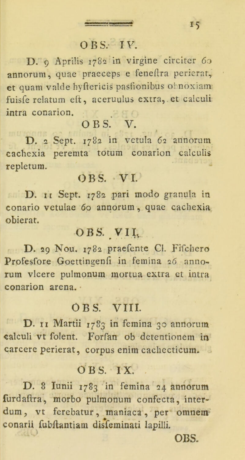 OBS/ IV. D. 9 Aprilis 1782 in virgine circiter 60 annorum, quae praeceps e feneflra perierat, et quam valde hyfiericis pasiionibus obnoxiam fuisfe relatum eft, aceruulus extra, et calculi intra conarion. O B S. V. . < ... . ^ , , ’ f• _ „. , * f » D. 2 Sept. 1782 in vetula 62 annorum cachexia peremta totum conarion calculis repletum. OBS. VI. D. ii Sept. 1782 pari modo granula in conario vetulae 6o annorum, quae cachexia obierat. OBS. VII. D. 29 Nou. 1782 praefente Cl. Fifchero Profesfore Goettingenfi in femina 26 anno- rum vicere pulmonum mortua extra et intra conarion arena. • OBS. VIII. D. 11 Martii 1783 in femina 30 annorum calculi vt folent. Forfan ob detentionem in carcere perierat, corpus enim cachecticum. OBS. IX. D. 8 Iunii 1783 in femina 24 annorum furdaftra, morbo pulmonum confecta, inter- dum, vt ferebatur, maniaca, per omnem conarii fubftantiam disfeminati lapilli.