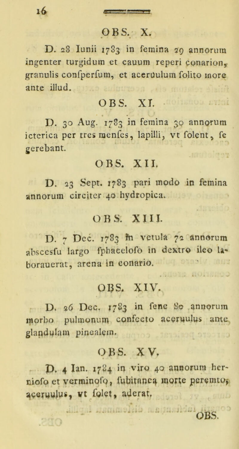 OBS, X. D. 28 Iunii 1783 in femina 29 annorum ingenter turgidum et cauum reperi conarion,- granulis confperfum, et acerUulum folito more ante illud. OBS. XT. • • • D. 30 Aug. 1783 in femina 30 annorum icterica per tresraenfes, lapilli, vt folent, fe gerebant. OBS. XII. D. 23 Sept. 1783 pari modo in femina annorum circiter 40 hydropica. OBS. XIII. D. 7 Dec. 1783 ?n vetula 72 annorum abscesfu largo fphaeelofo in dextro ileo U- borauerat, arena in conario. • t . - L . A OBS. XIV. D» 26 Dec. 1783 in fene 80 annorum morbo pulmonum confecto aceruulus ame glandulam pinealem. OBS. XV. D. 4 Ian. 1784 in viro 40 annorum her- niofo et verminolg, lubitnncg morte peremto* aeeruulus, vt folet, aderat.