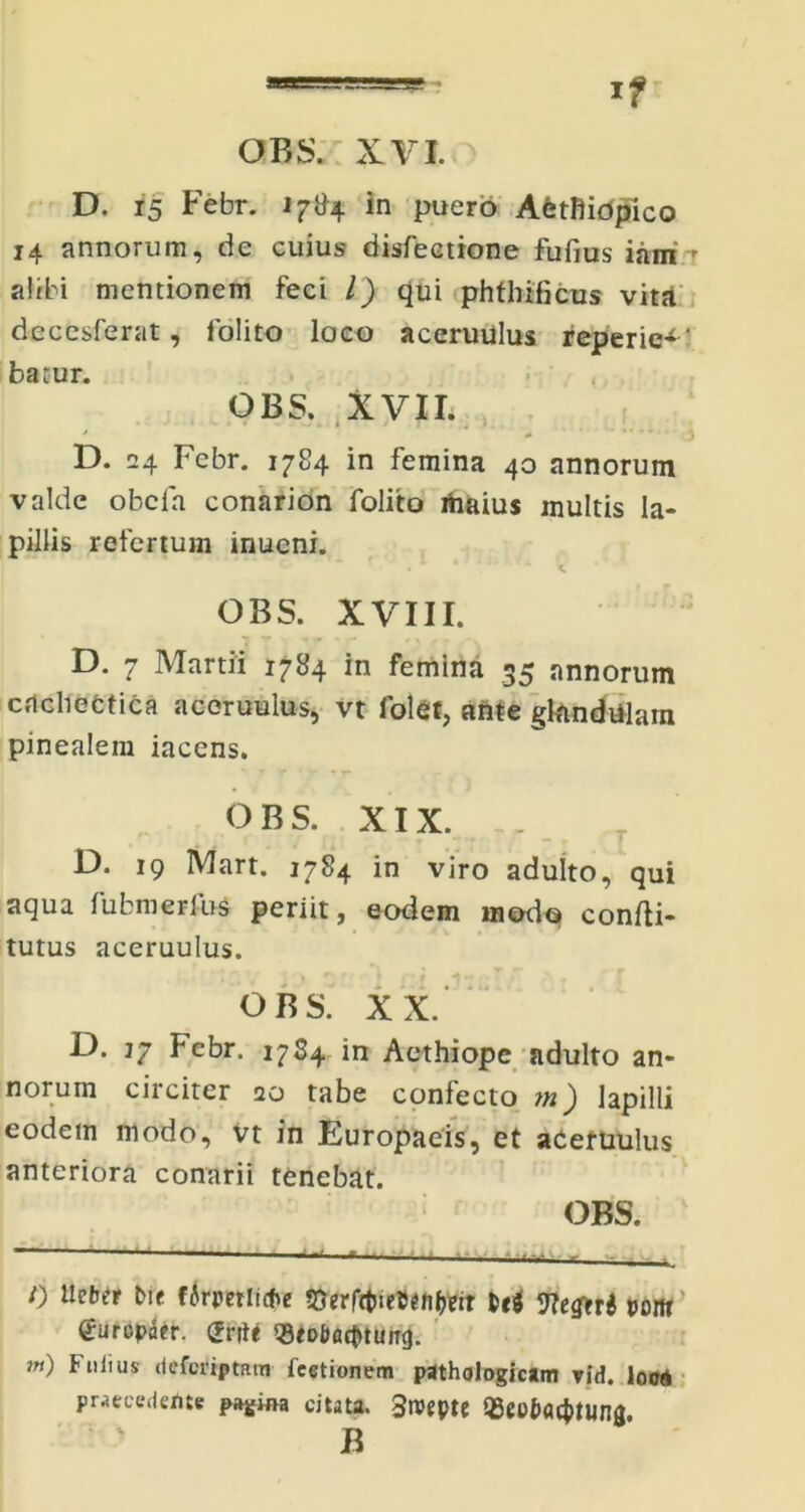 D. 15 Febr. 1784 in puero Aethiopico 14 annorum, de cuius disfectione fufius iant> alibi mentionem feci l) qui phthificus vita decesferat, folito loco aceruulus reperie*' barur. OBS. XVII. - 4 - i D. 24 Febr. 1784 in femina 40 annorum valde obela conarion folito ihaius multis la- pillis refertum inueni. OBS. XVIII. D. 7 Martii 1784 in femina 35 annorum cachectica aceruulus, vt lolet, ante glandulam pinealem iacens. OBS. XIX. . T D. 19 Mart. 1784 in viro adulto, qui aqua fubmerfus periit, eodem modo confti- tutus aceruulus. OBS. XX. D. 17 Febr. 1784 in Aethiope adulto an- norum circiter 20 tabe confecto m) lapilli eodem modo, vt in Europaeis, et aceruulus anteriora conarii tenebat. OBS. “ i :■■■■■-■ - 0 Mrmlirte ©erfcfrirten&eit bti pont europder. CErrte «fo&actmmi). m) Fniius itefcriptam fcetionem pathologicam vid. locA procedente pagina citata. Sroepte B