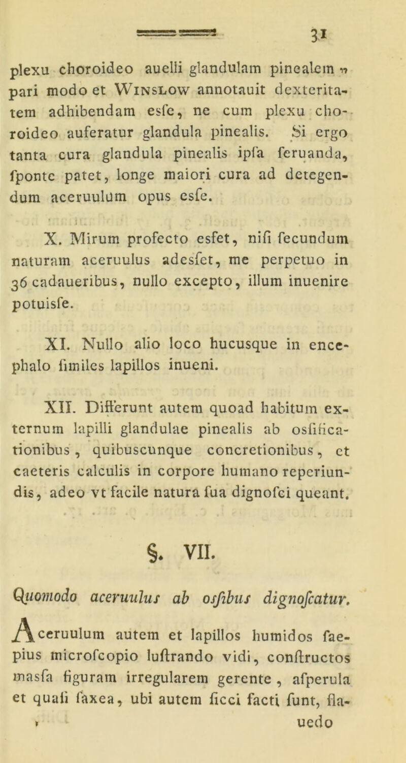 plexu choroideo auclli glandulam pinealem n pari modo et Winslow annotauit dexterita- tem adhibendam esfe, ne cum plexu cho- roideo auferatur glandula pinealis. Si ergo tanta cura glandula pinealis ipla feruanda, fponte patet, longe maiori cura ad detegen- dum aceruulum opus esfe. . * . iU '( *: ' * /: X. Mirum profecto esfet, nifi fecundum naturam aceruulus adesfet, me perpetuo in 36 cadaueribus, nullo excepto, illum inuenire potuisfe. XI. Nullo alio loco hucusque in ence- phalo limiles lapillos inueni. XII. Differunt autem quoad habitum ex- ternum lapilli glandulae pinealis ab oslitica- tionibus , quibuscunque concretionibus, et caeteris calculis in corpore humano repeviun- dis, adeo vt facile natura lua dignofei queant. % . . ...i §. vir. Quomodo aceruulus ab osfibus dig?iofcatur. j/\ceruulum autem et lapillos humidos fae- pius microfcopio luftrando vidi, conffructos masfa figuram irregularem gerente , afperula et quali faxea, ubi autem ficci facti funt, fla- uedo