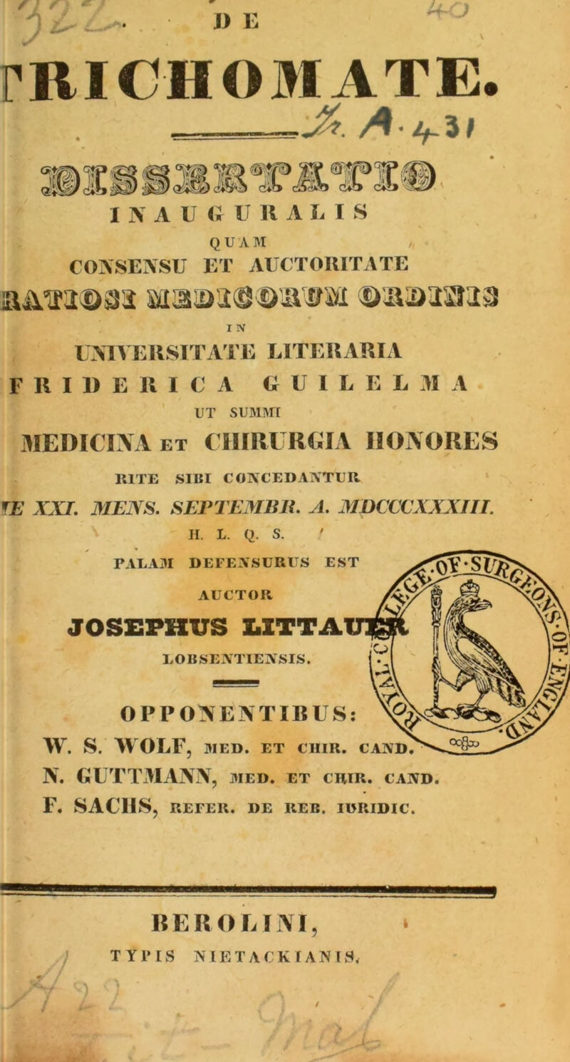 flf * J> E PRIOHOMATE ■ A.ij ai I N A U (>! U R A L I S QUAM COASENSU ET AUCTORITATE I IV UXIVERSITATE LITERARIA F R I 1> E R I C A O U I L E L 31 A UT SUMMI 3IEDICIXA ET CIIIRITREIA HONORES RITE SIBI CONCEDAATUR ‘ f£ AA7. MElSfi. SEPTEMBlt. yl. MDCCCXXXJII. ' II. L. Q. S. ' PALA3I DEFEASURUS EST AUCTOR JOS£PKUS UTTA EOBSEIVTIEASIS. OPPONENTIBUS: W. S. WOLF, MED. ET CIIIR. CAND? N. GUTTMANN, med. et chir. cand. F. SACHS, REFER. DE REB. IWRIDIC. REROLINI ? TYPIS NIETACKIANIS. ) ’