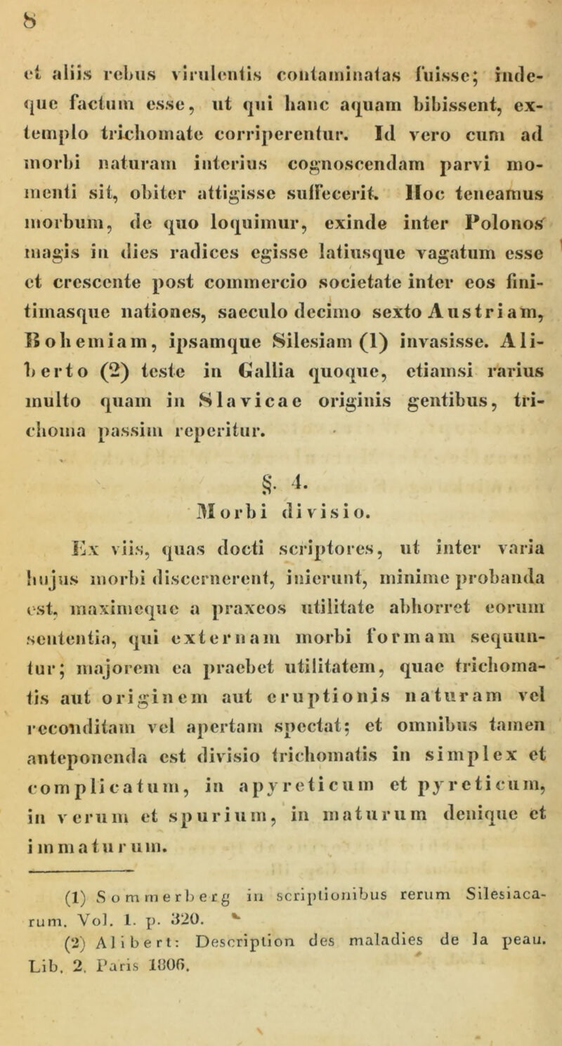 aliis rcLus vinilonlis coiitainiiialas fuisse; iiide- 4jue factum esse, ut <jui hauc a<j[uam bibissent, ex- templo trichomate corriperentur. Id vero cum ad morbi naturam interius cognoscendam parvi mo- menti sit, obiter attigisse sulfecerit. lloc teneamus morbum, de quo loquimur, exinde inter Polonos^ magis in dies radices egisse latiusque vagatum esse et crescente post commercio societate inter cos fini- timasque nationes, sacculo decimo sexto Austriam, II oh einiain, ipsamque Silesiam (1) invasisse. Ali- berto (2) teste in Gallia quoque, etiamsi rarius multo quam in Slavicac originis gentibus, tri- choma passim reperitur. Morbi divisio. Ex viis, quas docti scriptores, ut inter varia Imjus morbi discernerent, inierunt, minime probanda (St. maximeque a praxeos utilitate abhorret eorum sententia, qui externam morbi formam sequun- tur; majorem ea praebet utilitatem, quae trichoma- tis aut originem aut eruptionis naturam vel reconditam vel apertam spectat; et omnibus tamen anteponenda est divisio trichomatis in simplex et complicatum, in apyreticum et pyrcticum, in verum et spurium, in maturum denique et immaturum. (1) Somrnerberg iu scriptionibus rerum Silesiaca- rum. Vol, 1. p. Ji20. (2) Alibert: Descriplion des maladies de la peau. Lib. 2. Paris litOf).