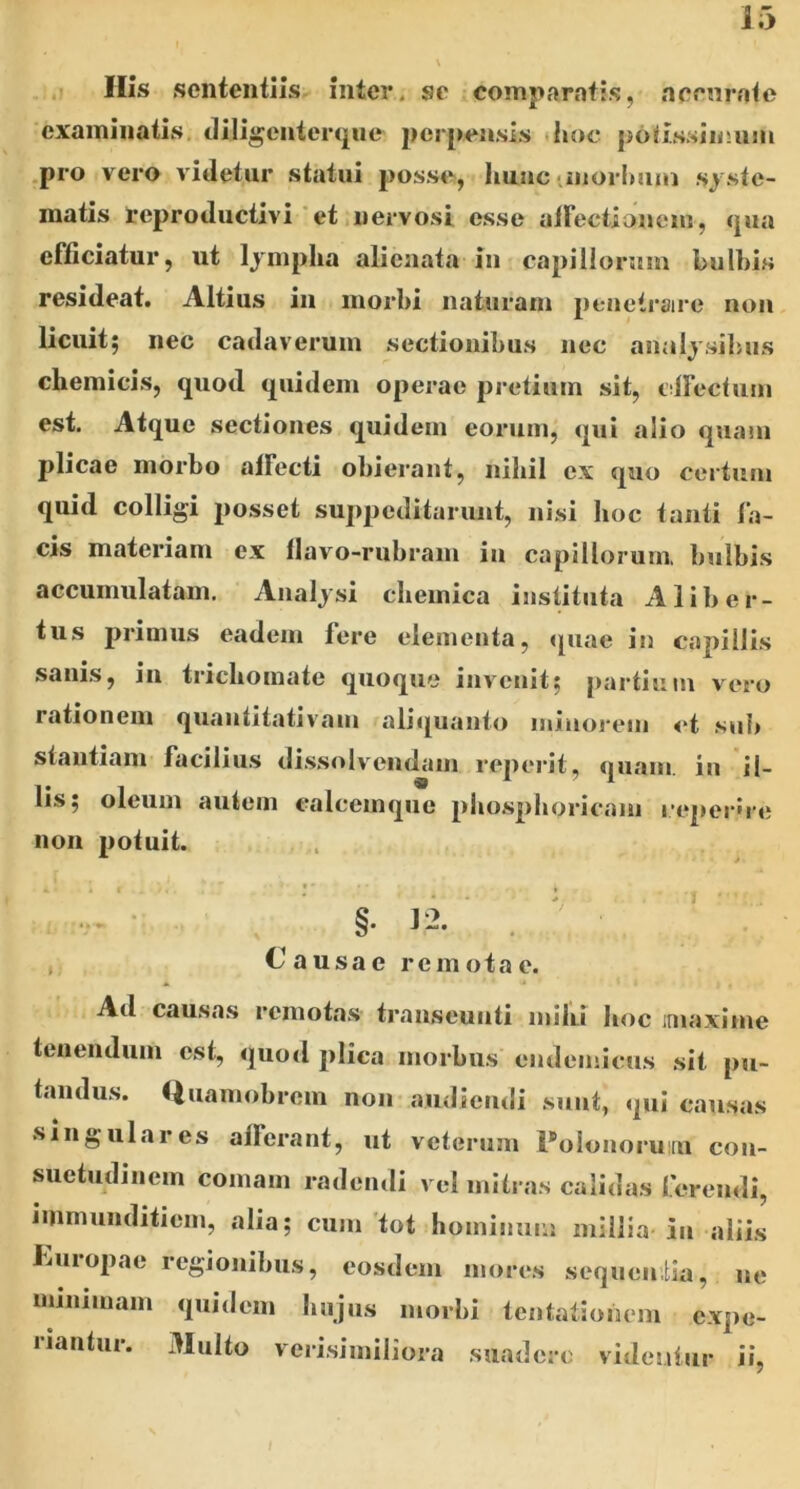 . ,1 Ilis sententiis inter, se comparatis, aeenrnte examinatis, Jiligenterqiie perpensis <hoc po<issiimim .pro vero videtur statui posse, liuuc iinorlmin syste- matis reproductivi * et .nervosi esse airectionein, qua efficiatur, ut lympha alienata in capillormn bulbis resideat. Altius in morbi naturam penetraire non licuit; nec cadaverum sectionibus nec analysilnis cbemicis, quod quidem operae pretium sit, tiffectum est. Atque sectiones quidem eorum, qui alio quam plicae morbo affecti obierant, nibil ex quo certum quid colligi posset suppeditarunt, nisi boc tanti fa- cis materiam ex flavo-rubram in capillorum, bulbis accumulatam. Analysi cbemica instituta A liber- tus primus eadem fere elementa, quae in capillis sanis, in triebomate quoque invenit; pai’tium vero rationem quantitativam aliquanto minorem ct sub stantiam facilius di.ssolvendam reperit, quam, in il- lis; oleum autem calcemque pbospboricam l•eper'l•e non potuit. §. 12. . ' j Causae remotae. Ad causas remotas transeunti milu boc iinaxime tenendum est, quod plica morbus endemicus sit pu- tandus. ftuamobrem non audiendi sunt, qui causas singulares afferant, ut veterum 1'olonorum con- suetudinem comam radendi vel mitras calidas ferendi, immunditiem, alia; cum 'tot hominum millia- in aliis Jiuropae regionibus, eosdem mores sequentia, ne minimam quidem bajus morbi tentationem expe- riantur. Multo veri.similiora suadere videntur ii.