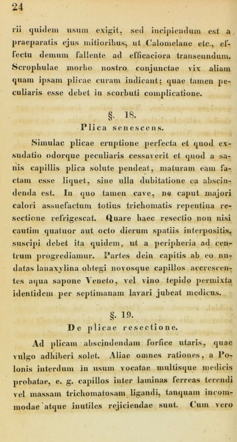 rii (juidcm usum exigit, sed iiicij)ieiuliim est , praeparatis ejus mitioribus, ut Calomelaiic etc., el- fectu demum iallontc ad efficaciora transeundum. Scrophulac morbo nostro conjunctae vix aliam quam ipsam plicae curam indicant; quae tamen pe- culiaris esse debet in scorbuti complicatione. §• 18. Plica senescens. Simulae plicae eruptione perfecta et quod ex- sudatio odorque peculiaris cessaverit et quod a sa- nis capillis plica solute pendeat, maturam eam la- etam esse liquet, sine ulla dubitatione ea abscin- denda est. In quo tamen cave, no caput majori calori assuefactum totius triebomatis repentina re- sectione refrigescat. Quare haec resectio non nisi cnutim quatuor aut ocio dierum spatiis interpositis, suscipi debet ita quidem, ut a periplieria ad cen- trum j)rogrcdiamur. Partes dein capitis ab eo nu- datas lanaxj lina obtegi novosque capillos accrescen- tes aqua sapone Veneto, vel vino tepido permixta identidem per septimanam lavari jubeat medicus. §.1.9. De plicae resectione. Ad plicam abscindendam forfice utaris, quae vulgo adbil)eri solet. vVliae omnes rationes, a Po- lonis interdum in usum vocatae multisque medicis probatae, e. g. capillos inter laminas ferreas terendi vel massam trichomatosam ligandi, tanquam incom- modae'atque inutiles rejiciendae sunt. Cum vero