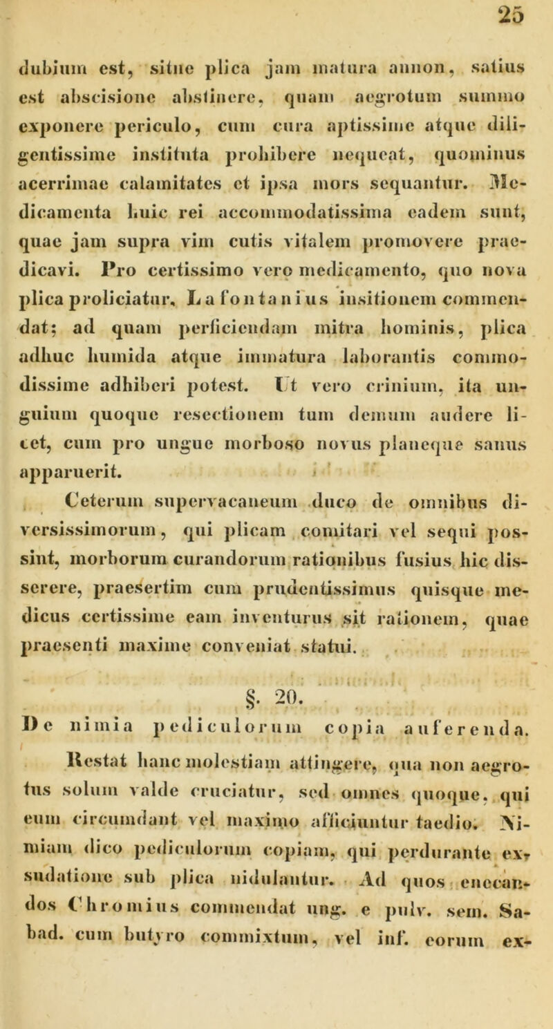 (luhjum est, sUiie plica jam matura auiion, satius est al)scisione alistiuere, quam aegrotum summo exponere periculo, cum cura aptissime atque dili- gentissime instituta prohibere nequeat, quominus acerrimae calamitates et ipsa mors sequantur. iUe- dicamenta huic rei accommodatissima eadem sunt, quae jam supra vim cutis vitalem promovere prae- dicavi. Pro certissimo vero medicamento, quo nova plica proliciatur. Ii a l'o n ta n i us insitionem commen- dat; ad quam perficiendam mitra hominis, plica adhuc humida atque immatura laborantis commo- dissime adhiberi potest. I t vero crinium, ita un- guium quoque resectionem tum demum audere li- tet, cum pro ungue morboso novus plaueque sanus apparuerit. Ceterum supervacaneum .duco de omnibus di- versissimorum , qui plicam comitari vel sequi pos- sint, morborum curandorum rationibus fusius, hic dis- serere, praesertim cum prudentissimus quisque me- dicus certissime eam inventurus sit rationem, quae praesenti maxime conveniat statui. §. 20. ■ De nimia pediculorum copia auferenda. llestat hanc molestiam attingere, qua non aegro- tus solum valde cruciatur, sed omnes <|uoque,.qui eum circumdant vel maximo affuuuntiir taedio. >i- miam dico pediculorum copiam, qui, perdurante exr sudatione sub jilica nitlulaniur. ■ Ad quo.senecan- dos Chromius commendat ung. e pulv. sem. Sa- bad. cum buti ro commixtum, vel ini. eorum ex-