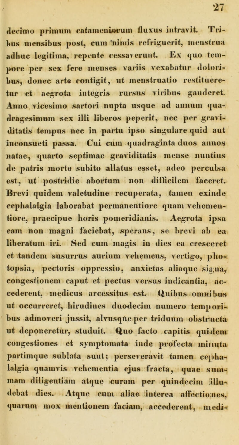 ‘27 clcoimo primum cataincnwrum fluvus intravit. Tri- inis mensibus post, cum 'nimis refriguerit, menstrua adhuc legitima, reptaite cessaverunt. Kx quo tem- pore per sex fere meiises variis vexabatur dolori- bus, donec arte contigit, ut menstruatio restituere- tur et aegrota integris rursus viribus gauderet. Anno, vicesimo sartori nupta usque ad annum qua- dragesimum sex illi liberos peperit, nec per gravi- ditatis tempus nec in partu ipso singulare quid aut inconsueti passa. Cui cum quadraginta duos annos natae, quarto septimae graviditatis mense nuntius de patris morto .subito allatus esset, adeo perculsa est, ut postridie abortum non dinicilem faceret. Brevi quidem valetudine recuperata, tamen exinde cephalalgia laborabat perinanentiore quam vehemeu- tiore, praecipue horis pomeridiaiiis. Aegrota ipsa eam non magni faciebat, .sperans, se brevi ab ea liberatum iri. Sed cum magis in dies ea cresceret et tandem susurrus aurium vebemens, vertigo, pbo- topsia, pectoris oppressio, anxietas aliaque si^>;na, congestionem caput et pectus versus indicantia, ac- cederent, medicus arcessitus est. iiuibus omnibus ut occurreret, hirudines duodecim numero tempori- bus admoveri jussit, alvusqfte per triduum obstr ucta ut deponeretur, studuit. <iuo facto capitis quidem congestiones et symptomata inde profecta minuta partimque sublata sunt; perseveravit tamen cej»ha- lalgia quamvis vehementia ejus fracta, quae sum- mam diligentiam atque curam per quindecim iillu- debat dies. Atque cum aliae dnterea atfectiojie.s, quarum mox mentionem faciam, accederent, medi-