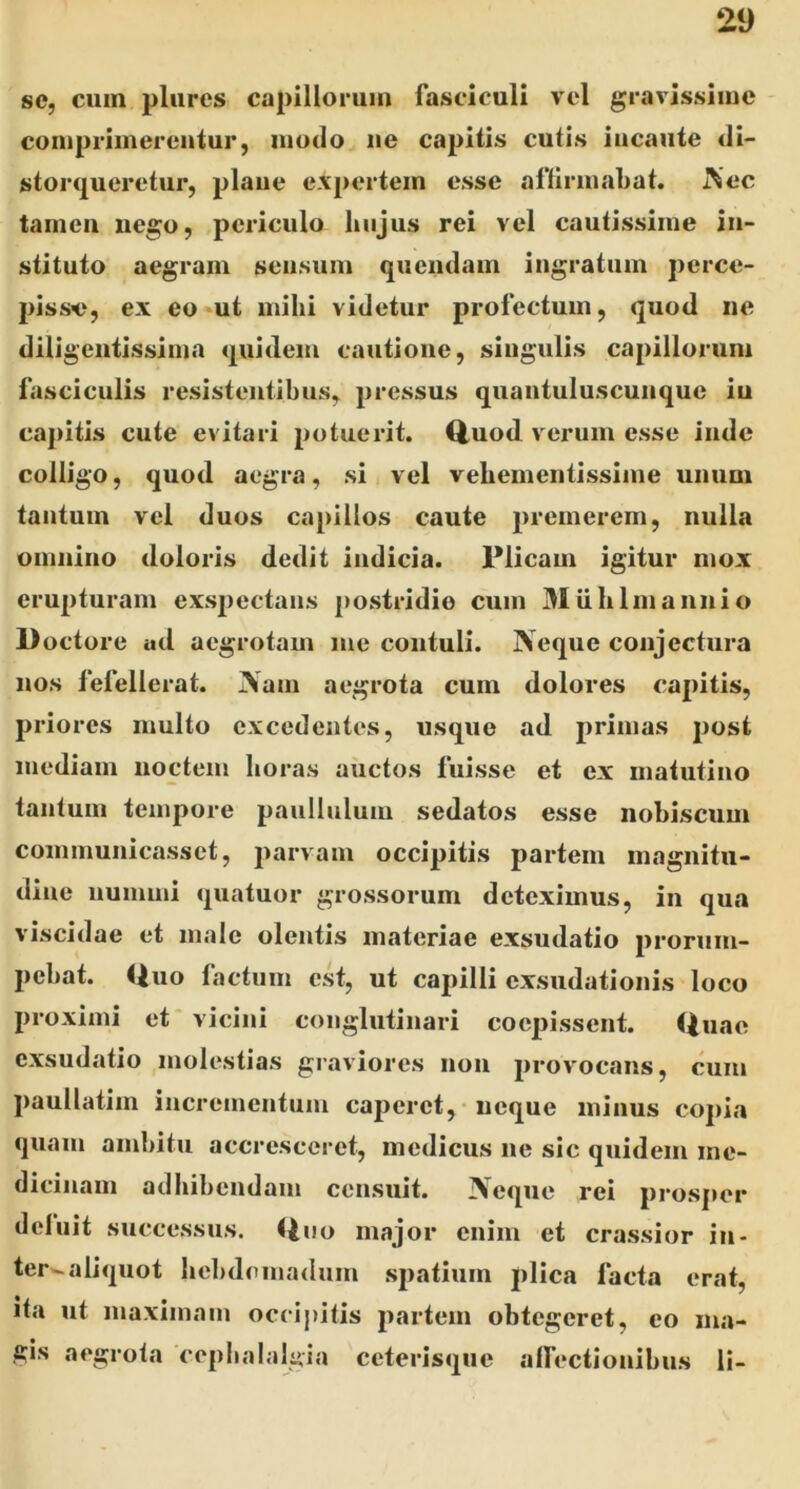 se, cum pliires capillorum fasciculi vel gravissime conipriinereutur, modo ue capitis cutis incaute di- stoiHjueretur, plane expertem esse affirmabat. J^ec tamen uego, periculo hujus rei vel cautissime in- stituto aegram sensum quendain ingratum perce- pisse, ex eo ut mihi videtur profectum, quod ne diligentissima quidem cautione, siugulis capillorum fasciculis resistentibus, pressus quaiituluscunque in capitis cute evitari potuerit, ^uod verum esse inde colligo, quod aegra, si vel vehementissime unum tantum vel duos capillos caute premerem, nulla omnino doloris dedit indicia. Plicam igitur mox erupturam exs2)ectans postridie cum Miihlmannio Doctore ud aegrotam me contuli. Neque conjectura nos fefellerat. iVam aegrota cum dolores capitis, priores multo excedentes, usque ad primas post mediam noctem horas auctos fuisse et ex matutino tantum tempore paullulum sedatos esse nohiscum communicasset, parvam occipitis partem magnitu- dine iiumini quatuor grossorum deteximus, in qua viscidae et male olentis materiae exsudatio prorum- pebat. Quo factum est, ut capilli exsudationis loco proximi et vicini conglutinari coepissent. Quae exsudatio molestias graviores non provocans, cum paullatim incrementum caperet, neque minus copia quam ambitu accresceret, medicus ue sic quidem me- dicinam adhibendam censuit. Neque rei prosper deluit successus. <ino major enim et crassior in- ter-aliquot hebdomadum spatium plica facta erat, ita ut maximam occij)itis partem obtegeret, eo ma- gis aegrota cephalalgia ceterisque affectionibus li-