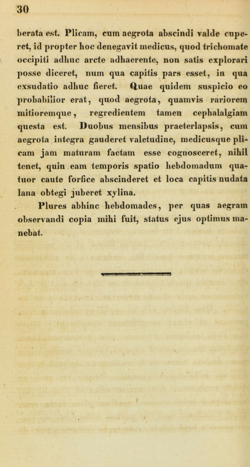 berafa est. Plicam, cum aegrota abscindi valde cape- ret, id propter hoc denegavit medicus, quod trichomate occipiti adhuc arcte adhaerente, non satis explorari posse diceret, num qua capitis pars esset, in qua exsudatio adhuc fieret. Q,uae quidem suspicio eo probabilior erat, quod aegrota, quamvis rariorem mitioremque, regredientem tamen cephalalgiam questa est. Duobus mensibus praeterlapsis, cum aegrota, integra gauderet valetudine, medicusque pli- cam jam maturam factam esse cognosceret, nihil tenet, quin eam temporis spatio hebdomadum qua- tiior caute forfice abscinderet et loca capitis nudata lana obtegi juberet xylina. Plures abhinc hebdomades, per quas aegram observandi copia mihi fuit, status ejus optimus ma- nebat. I