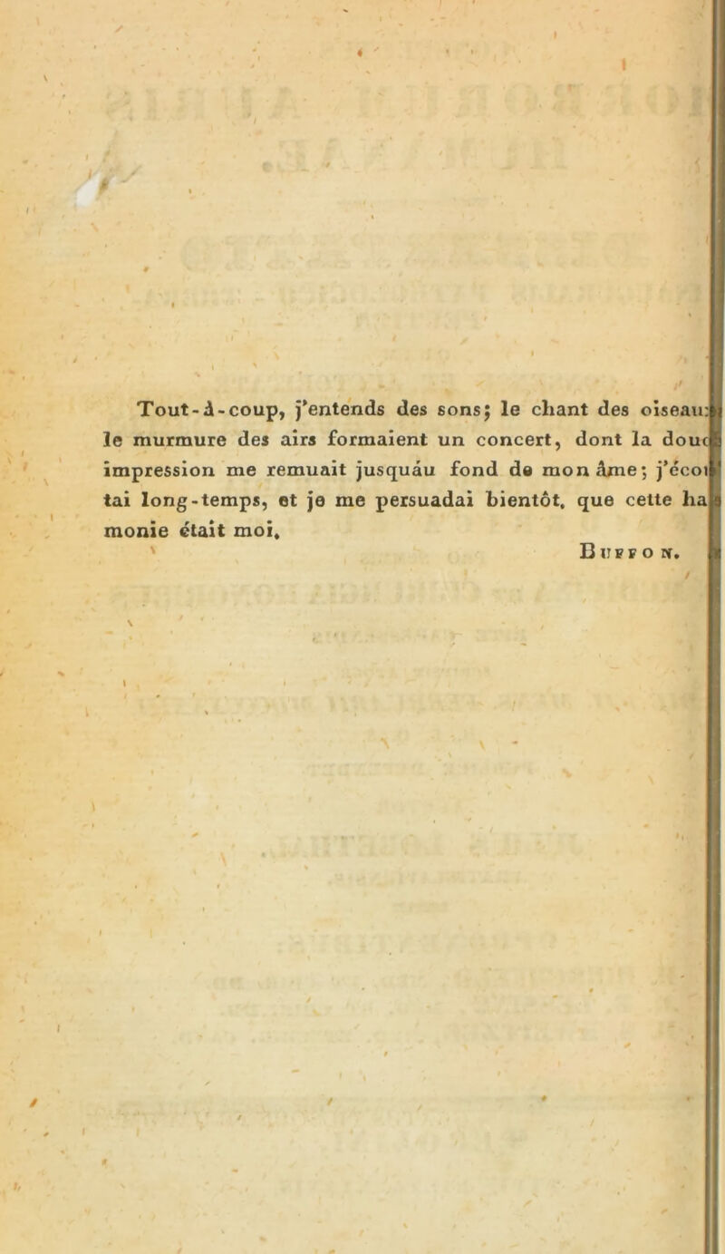 ^ jf Tout-d-coup, j*entends des sons; le cliant des oiseau: le murmure des airs formalent un concert, dont la dout impression me remuait jusquau fond de mondme; j’ecol tai long-temps, et je me persuadai bientot. que celte ha monie etait moi. ' BirrF o ti. \ ' , \