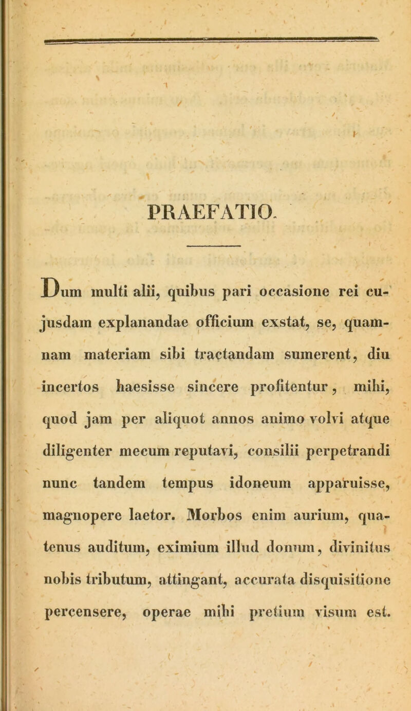 •4 PRAEFyVTIO. Dum inulti alii, quibus pari occasione rei cu- jusdain explanandae officium exstat, se, quam- nam materiam sibi tractandam sumerent, diu incertos haesisse sincere profitentur, mihi, quod jam per aliquot annos animo volvi atque diligenter mecum reputavi, 'consilii perpetrandi / nunc tandem tempus idoneum apparuisse, magnopere laetor. Morbos enim aurium, qua- tenus auditum, eximium illud donum, divinitus I nobis tributum, attingant, accurata disquisitione percensere, operae mihi pretium visum est. ( /