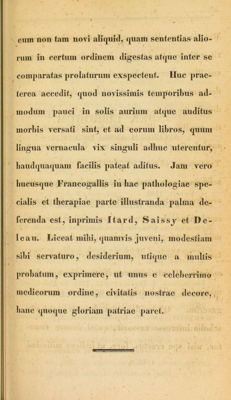 cum non tam novi aliquid, quam sententias alio- ^ I rum in certum ordinem digestas atque inter se comparatas prolaturum exspectent. Huc prae- terea accedit, quod noWssimis temporibus ad- iiiodiim pauci in solis aurium atque auditus morbis versati sint, et ad eorum libros, quum lingua vernacula vix singuli adhuc uterentur, \ ' baudqiiaquam facilis pateat aditus. Jam vero hucusque Francogallis in hac pathologiac spe- cialis et therapiae parte illustranda palma de- 1 ■ ferenda est, inprimis Itard, Saissj et De- le au. Liceat mihi, quamvis juv eni, modestiam sibi servaturo, desiderium, utique a inultis t probatum, exprimere, ut imus c celeberrimo ^ medicorum ordine, civitatis nostrae decoro,,, hanc quoque gloriam patriae paret. i ■ - .i . > ^ t,