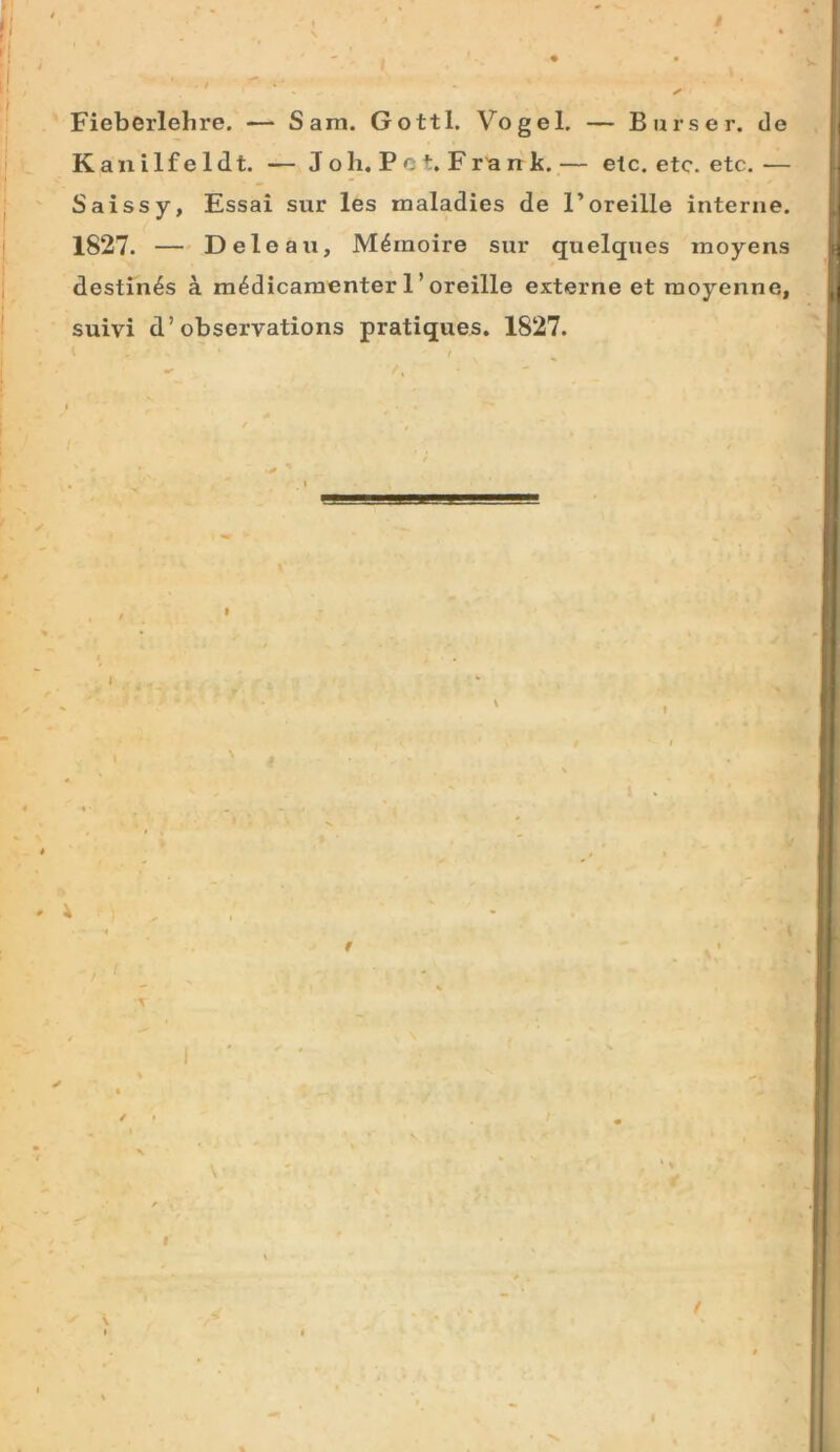 Fieberlehre. — Sam. Gottl. Vogel, — Burser. de Kauilfeldt. — J oh. Pc t. Fr'a rr k.— etc. etc. etc.— Saissy, Essai sur les maladies de l’oreille interne. 1827. — Deleau, M^moire sur quelques inoyens destinas a m^dicamenter 1 ’oreille externe et raoyenne, suivi d’observations pratiques. 1827. N » I 9 \ I K I I