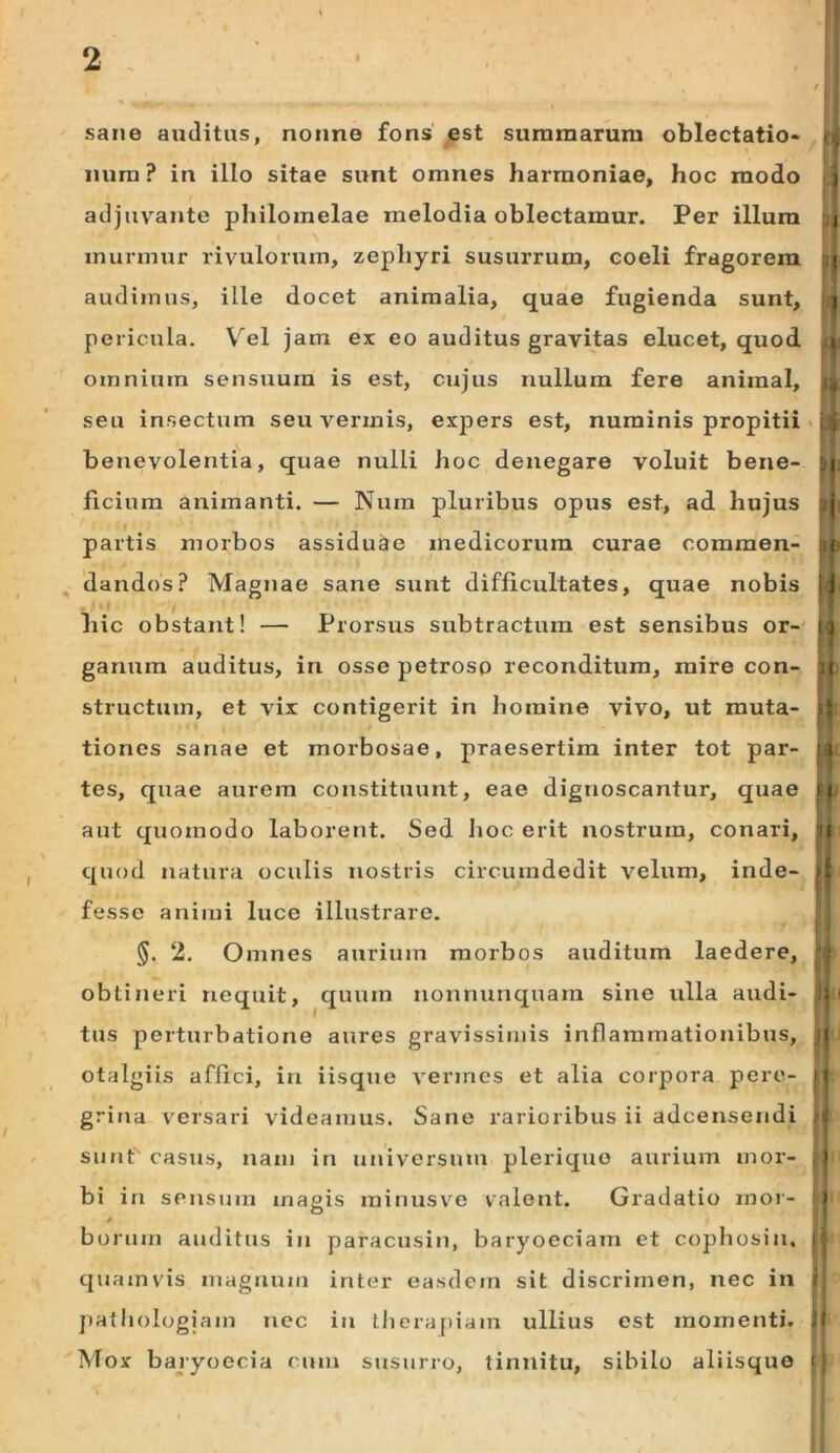 sane auditas, nonne fons' est summarum oblectatio- oj iium? in illo sitae sunt omnes harmoniae, hoc modo ^ adjuv^ante philoraelae melodia oblectamur. Per illum i| murmur rivulorum, zephyri susurrum, coeli fragorem ;i| audimus, ille docet animalia, quae fugienda sunt, pericula. Vel jam ex eo auditus gravitas elucet, quod omnium sensuum is est, cujus nullum fere animal, seu insectum seu vermis, expers est, numinis propitii «ili benevolentia, quae nulli hoc denegare voluit bene- ;i| ficium animanti. — Nura pluribus opus est, ad hujus :ij partis morbos assiduae medicorum curae commen- ;u' dandos? Magnae sane sunt difficultates, quae nobis |J hic obstant! — Prorsus subtractura est sensibus or-' ganum auditus, in osse petroso reconditum, mire con- 3| structum, et vix contigerit in homine vivo, ut muta- tiones sanae et morbosae, praesertim inter tot par- tes, quae aurem constituunt, eae dignoscantur, quae aut quomodo laborent. Sed hoc erit nostrum, conari, jri quod natura oculis nostris circumdedit velum, inde- )| fesse animi luce illustrare. §. 2. Omnes aurium morbos auditum laedere, ' obtineri nequit, quum nonnunquara sine ulla audi- n < tus perturbatione aures gravissimis inflammationibus, otalgiis affici, in iisque vermes et alia corpora pero- ii grina versari videamus. Sane rarioribus ii adeensendi . ' sunt casus, nam in universum pleriquo aurium inor- :i bi in sensum magis minusve valent. Gradatio mor- ) * bornin auditus in paracusin, baryoeciam et cophosin, i quamvis magnum inter easdem sit discrimen, nec in | jiatliologiam nec iji theraj)iam ullius est momenti. tl Mox bajyoecia cum stisurro, tinnitu, sibilo aliisquo i