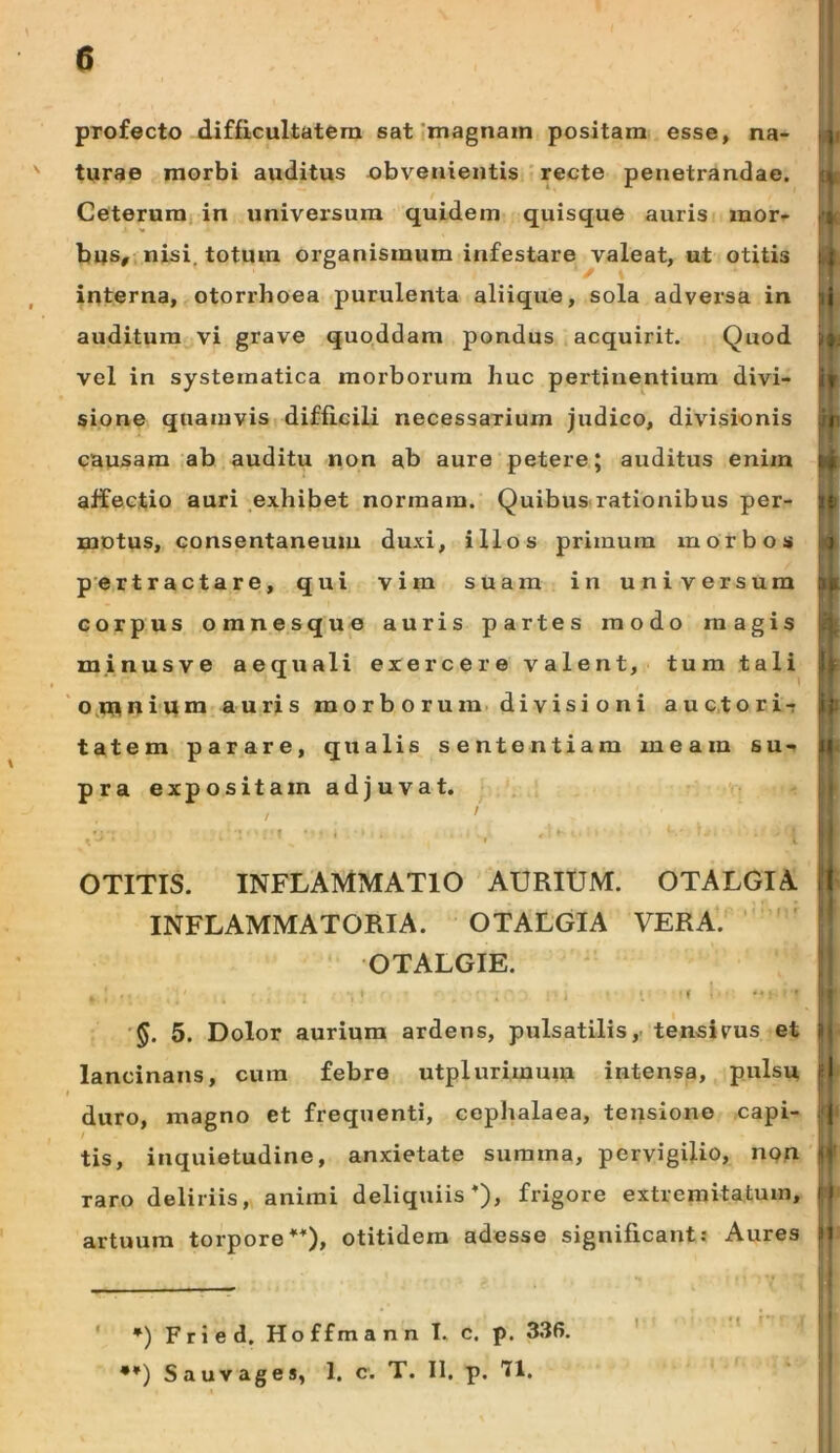 \ profecto d.ifficultatem sat‘tnagnain positam esse, na- turae morbi auditus obvenientis recte penetrandae. Ceterum, in universum quidem quisque auris mor- bus, nisi, totum organismum infestare valeat, ut otitis interna, otorrhoea purulenta aliique, sola adversa in auditura vi grave quqddam pondus acquirit. Quod vel in systematica morborum huc pertinentium divi- sione quamvis difficili necessarium judico, divisionis causam ab auditu non ab aure petere; auditus enim affectio auri exhibet normam. Quibus rationibus per- motus, consentaneum duxi, illos primum morbos pertractare, qui vim suam in universum corpus omnesque auris partes modo magis minusve aequali exercere valent, tum tali o.runiqm auris m o r b o r u m. di vis i o n i auc,tori-r tatem parare, qualis sententiam meam su- pra expositam adjuvat. i K- OTITIS. inflammatio AURIUM. OTALGIA INFLAMMATORIA. OTALGIA VERA. ' OTALGIE. ■§. 5. Dolor aurium ardens, pulsatilis,- tensivus et lancinans, cura febre utplurimum intensa, pulsu duro, magno et frequenti, cephalaea, tensione capi- tis, inquietudine, anxietate summa, pervigilio, non raro deliriis, animi deliquiis*), frigore extremitatum, artuum torpore**), otitidera adesse significant; Aures > ' *) Fried. Hoffmann I. c. p. 336. •*) Sauvages, 1. c. T. II. p. 71. I