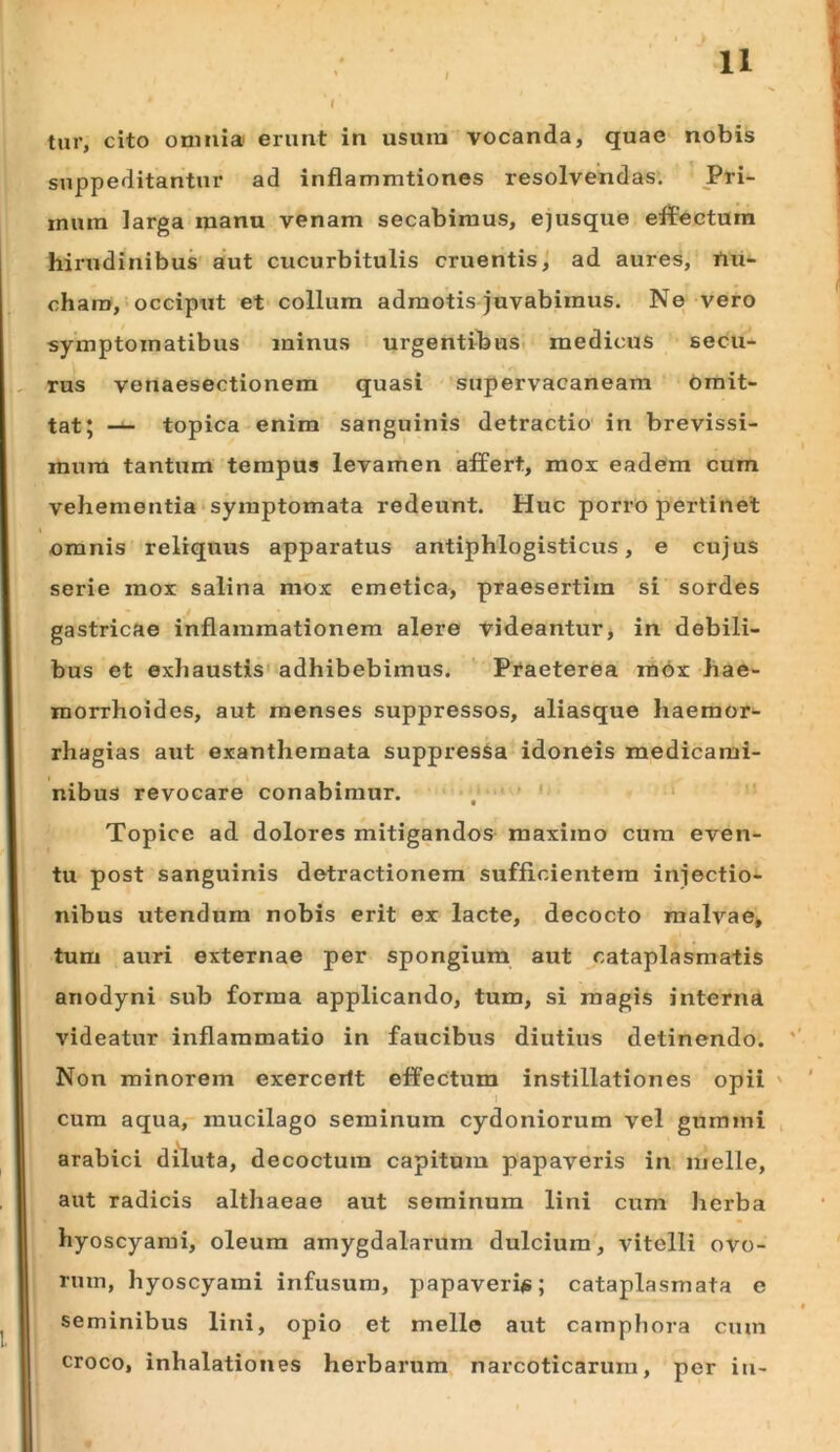 / tur, cito onmia erunt in usura vocanda, quae nobis suppeditantur ad inflammtiones resolvendas. Pri- rnura larga manu venam secabimus, ejusque effectum hirudinibus aut cucurbitulis cruentis^ ad aures, rtu- chara, occiput et collum admotis juvabimus. Ne vero symptomatibus minus urgentibus* medicus secu- rus venaesectionem quasi supervacaneam omit- tat; topica enim sanguinis detractio in brevissi- mum tantum tempus levamen affert, mox eadem cum vehementia‘Symptomata redeunt. Huc porro pertinet omnis reliquus apparatus antiphlogisticus, e cujus serie mox salina mox emetica, praesertim si sordes gastricae inflammationem alere videantur, in debili- bus et exhaustis' adhibebimus. Ptaeterea mox hae- morrhoides, aut menses suppressos, aliasque haeraor- rhagias aut exanthemata suppresSa idoneis medicami- nibus revocare conabimur. , ' ' Topice ad dolores mitigandos maximo cum even- tu post sanguinis detractionem sufficientem injectio- nibus utendum nobis erit ex lacte, decocto malvae, tum auri externae per spongium aut cataplasmatis anodyni sub forma applicando, tum, si magis interna videatur inflammatio in faucibus diutius detinendo. Non minorem exerceilt effectum instillationes opii ' cum aqua,-mucilago seminum Cydoniorum vel gumini arabici diluta, decoctura capitum papaveris in meile, aut radicis althaeae aut seminum lini cum lierba hyoscyami, oleum amygdalarum dulcium, vitelli ovo- rum, hyoscyami infusura, papaveriis; cataplasmata e seminibus lini, opio et meile aut camphora cum croco, inhalationes herbarum narcoticarum, per iu-