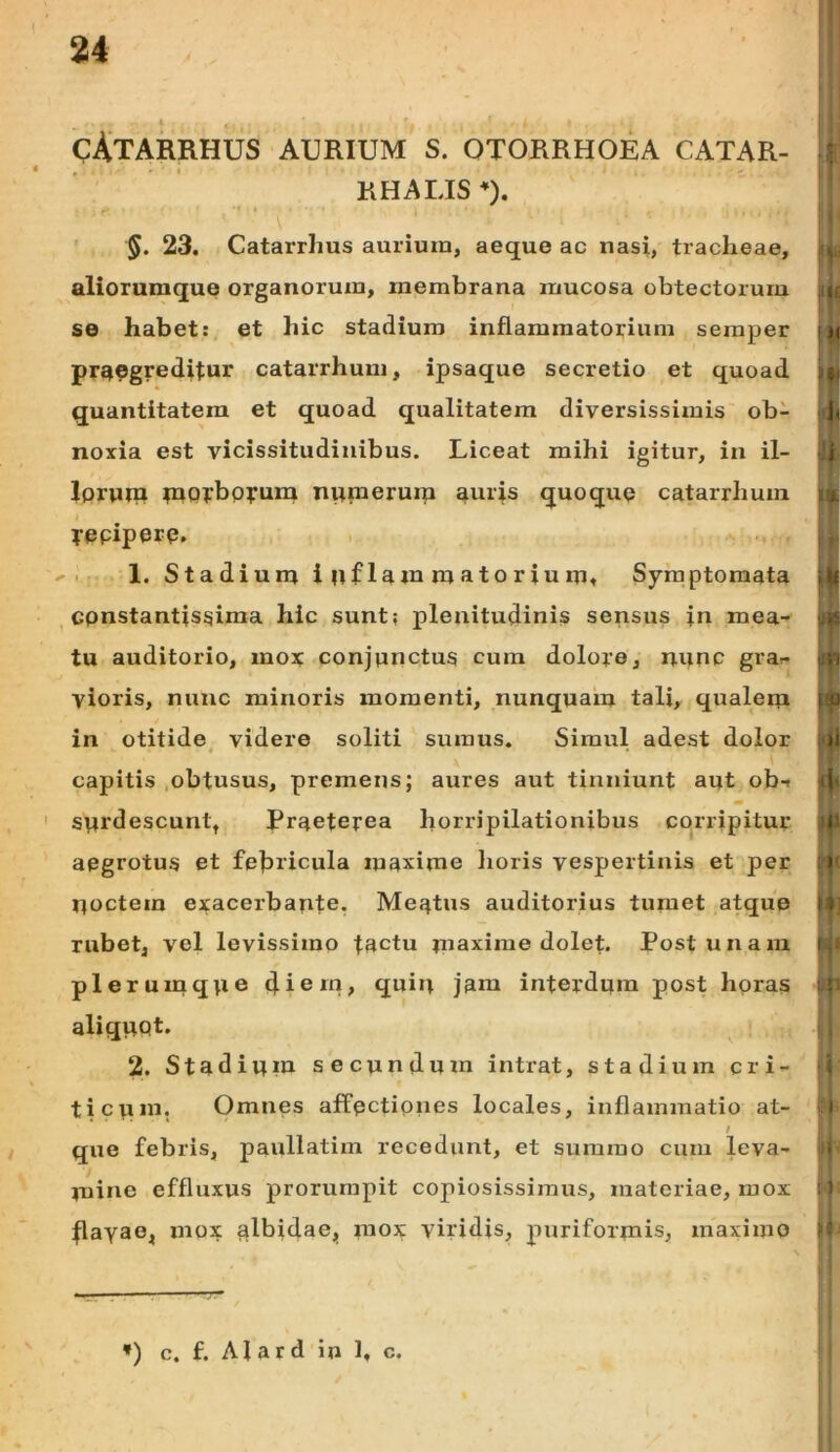i cAtarrhus aurium s. otorrhoea catar- RHALISO. 5. 23. Catarrhus aurium, aeque ac nasi, tracheae, aliorumque organorum, membrana mucosa obtectorum se habet: et hic stadium inflammatorium semper praegreditur catarrhum, ipsaque secretio et quoad quantitatem et quoad qualitatem diversissimis ob- noxia est vicissitudinibus. Liceat mihi igitur, in il- lorupi tnorbpyuni nuraerurp auris quoque catarrhum yepiperp, 1. Stadium inflammatorium. Symptomata Cpnstantissiraa hic sunt; plenitudinis sensus in mea- tu auditorio, mox conjunctus cum dolore, nunc gra<- vioris, nunc minoris momenti, nunquam tali, qualem in otitide videre soliti sumus. Simul adest dolor capitis obtusus, premens; aures aut tinniunt aut obf ' surdescunt, Praeterea horripilationibus corripitur aegrotus et febricula maxime lioris vespertinis et per noctem exacerbante. Meatus auditorius tumet atque rubet, vel levissimo tactu maxime dolet. Post unam plerumque diem» quin jam interdum post hpras aliquot. 2. Stadium secundum intrat, stadium cri- ticum. Omnes affectiones locales, inflammatio at- / que febris, paullatim recedunt, et summo cum leva- mine effluxus prorumpit copiosissimus, materiae, mox flavae, mox albidae, mox viridis, puriformis, maximo i» *) c. f. Alard in 1, c.