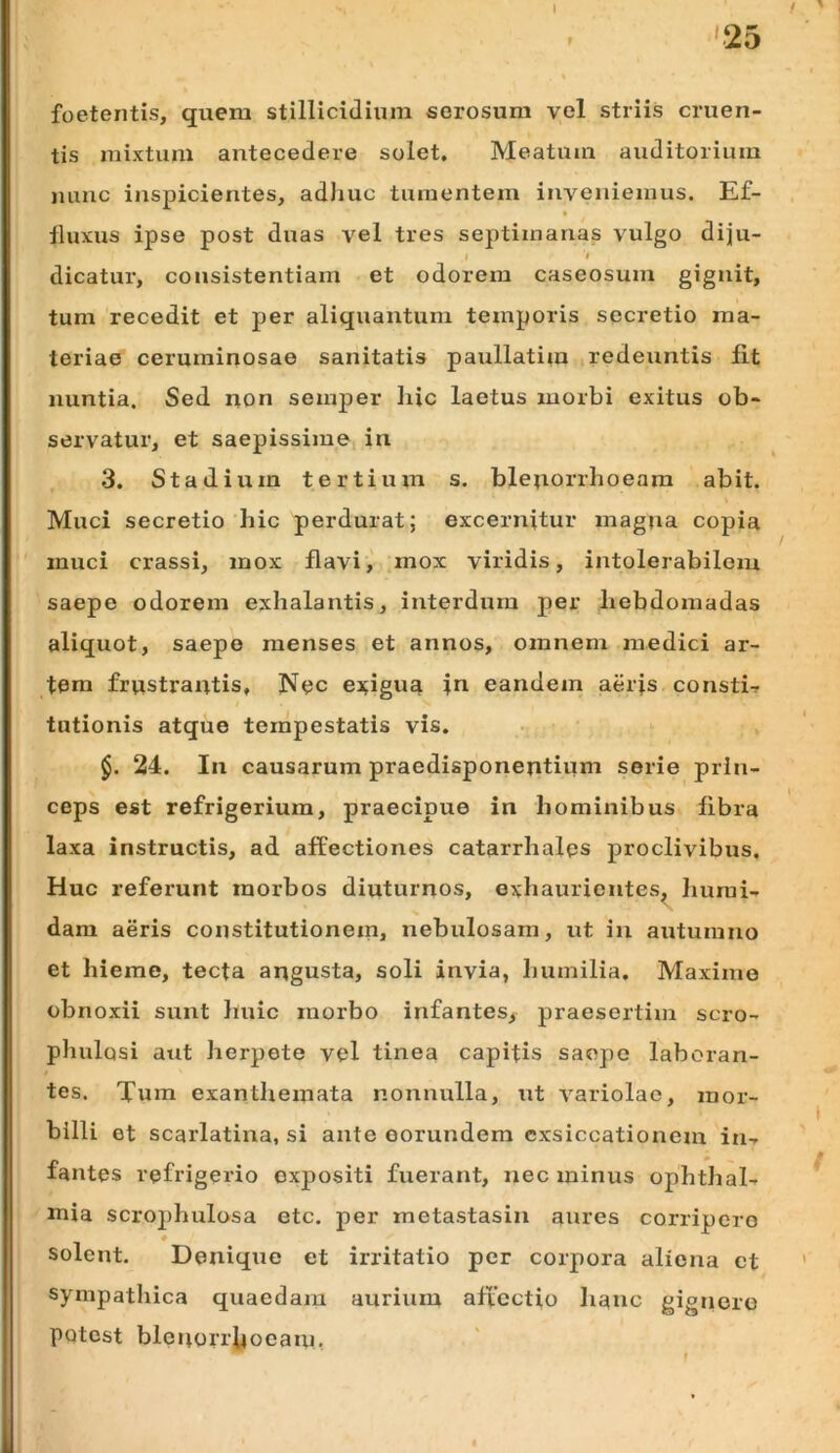 I '25 / foetentis, quem stillicidium serosum vel striis cruen- tis mixtum antecedere solet. Meatum auditorium mmc inspicientes, adliuc tumentem inveniemus. Ef- « lluxus ipse post duas vel tres septimanas vulgo diju- t dicatur, consistentiam et odorem caseosum gignit, tum recedit et per aliquantum temporis secretio ma- teriae ceruminosae sanitatis paullatim redeuntis fit nuntia. Sed iion semper hic laetus morbi exitus ob- servatur, et saepissime in 3. Stadium tertium s. ble;iorrhoeam abit. Muci secretio hic perdurat; excernitur magna copia muci crassi, mox flavi, mox viridis, intolerabilem saepe odorem exhalantis, interdum per hebdomadas aliquot, saepe menses et annos, omnem medici ar- tem frwstrantis. Nec ej^igua in eandem aerfs constiT tutionis atque tempestatis vis. $. 24. In causarum praedisponentium serie prin- ceps est refrigerium, praecipue in hominibus libra laxa instructis, ad affectiones catarrhalps proclivibus. Huc referunt morbos diuturnos, exhaurientes^ humi- dara aeris constitutionem, nebulosam, ut in autumno et hieme, tecta angusta, soli invia, humilia. Maxime obnoxii sunt huic morbo infantes, praesertim scro- phulosi aut herpete vel tinea capitis saepe laboran- tes. Tum exanthemata nonnulla, ut variolae, mor- billi et scarlatina, si ante eorundem exsiccationem in-r fantes refrigerio expositi fuerant, nec minus Ophthal- mia scrophulosa etc. per metastasin aures corripere # solent. Denique et irritatio per corpora aliena et sympathica quaedam aurium affectio hanc gignere potest blenoiTljoeam,