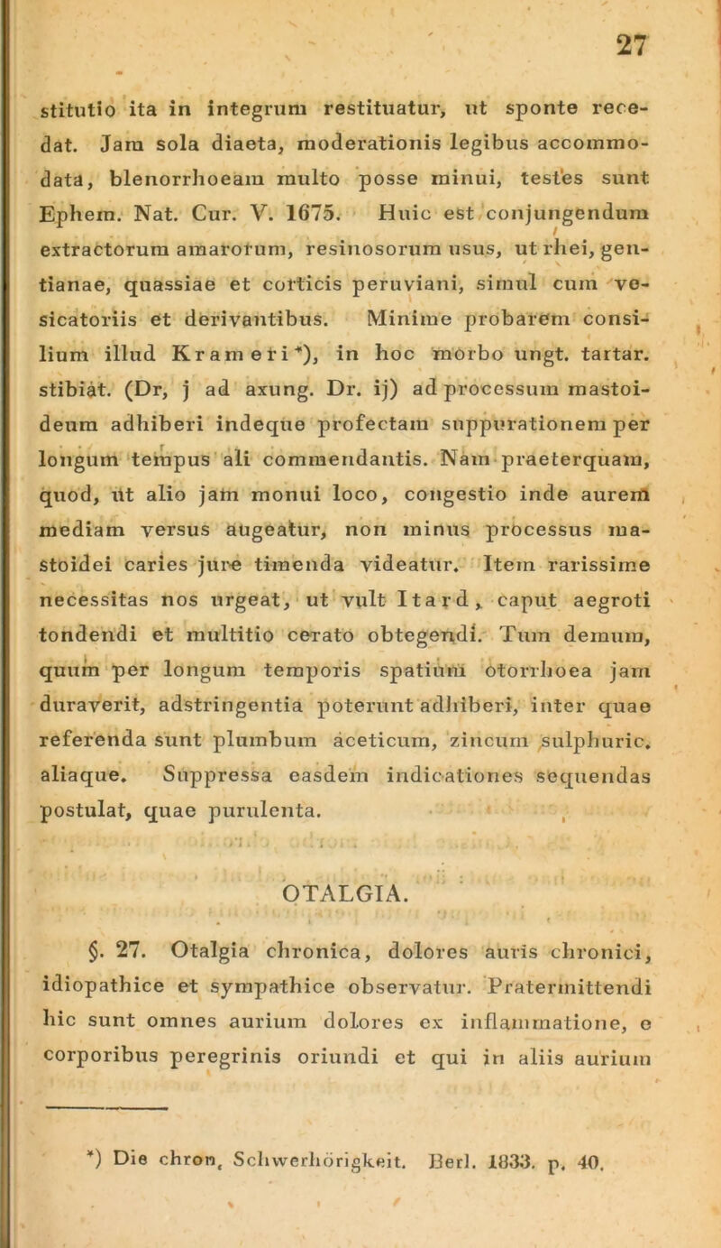 stitutio ita in integrum restituatur, ut sponte rece- dat. Jarn sola diaeta, moderationis legibus accommo- data, blenorrhoeam multo posse minui, testes sunt Ephem. Nat. Cur. V. 1675. ’ Huic est conjungendum extractorum amarorum, resinosorum usus, ut rhei, gen- tianae, quassiae et corticis peruviani, simul cum vo- sicatoriis et derivantibus. Minime probarem consi- lium illud Krameti*), in hoc mbrbo ungt. tartar. stibiat. (Dr, j ad axung. Dr. ij) ad processum mastoi- deum adhiberi indeque profectam suppurationem per longum‘tempus ali commendantis. Nam-praeterquam, quod, ilt alio jam monui loco, congestio inde aureril mediam versus augeatur, non minus processus ma- stoidei caries jui^e timenda videatur. Item rarissime necessitas nos urgeat,'ut vult Itard, caput aegroti tondendi et multitio cerato obtegen,di. Tum demum, quum‘per longum temporis spatium otorrhoea jam duraverit, adstringontia poterunt adlilberi, inter quae referenda sunt plumbum aceticum, zincum ;sulphuric. aliaque. Suppressa easdein indicationes sequendas postulat, quae purulenta. • , 'otalgia. ^ t §. 27. Otalgia chronica, dolores auris chronici, idiopathice et sympathice observatiir. Pratermittendi hic sunt omnes aurium dolores ex inflammatione, o corporibus peregrinis oriundi et qui in aliis aurium ) Die chron, Scliwerliorigkeit. Beri. 1833. p, 40.