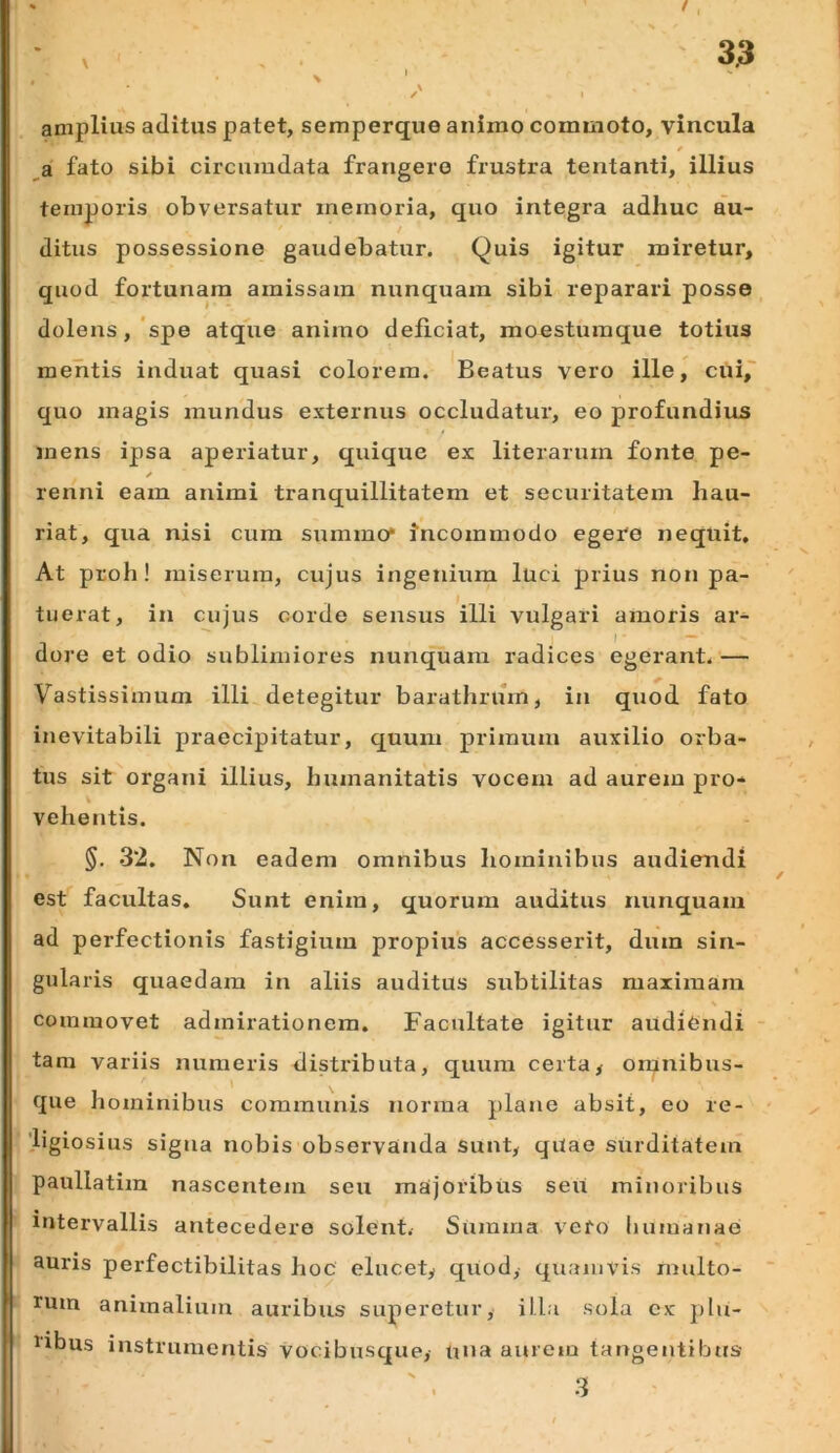 amplius aditus patet, semperque animo commoto, vincula a fato sibi circumdata frangero frustra tentanti, illius temporis obversatur memoria, quo integra adhuc au- ditus possessione gaudebatur. Quis igitur miretur, quod fortunam amissam nunquam sibi reparari posse dolens,'spe atque animo deficiat, moesturaque totius mentis induat quasi colorem. Beatus vero ille, cui,~ quo magis mundus externus occludatur, eo profundius mens ipsa aperiatur, quique ex literarum fonte pe- renni eam animi tranquillitatem et securitatem hau- riat, qua nisi cura summo* incommodo egere nequit. At proh! miserum, cujus ingenium luci prius non pa- tuerat, in cujus corde sensus illi vulgari amoris ar- dore et odio sublimiores nunquam radices egerant, — Vastissimum illi detegitur barathrum, in quod fato inevitabili praecipitatur, quum primum auxilio orba- tus sit organi illius, humanitatis vocem ad aurem pro* % vehentis. §. 32. Non eadem omnibus hominibus audiendi est facultas. Sunt enim, quorum auditus niznquam ad perfectionis fastigium propius accesserit, dum sin- gularis quaedam in aliis auditus subtilitas maximam commovet admirationem. Facultate igitur audiendi - tam variis numeris distributa, quum certa> oranibus- 1 \ que hominibus communis norma plane absit, eo re- ligiosius signa nobis observanda sunt, qilae surditatem paullatim nascentem seu majoribus seii minoribus intervallis antecedere solent. Summa vero liumanae auris perfectibilitas hoc elucet, qUod, quamvis multo- rum animalium auribus superetur, illa sola ex plu- libus instrumentis vocibusque, una aurem tangentibus