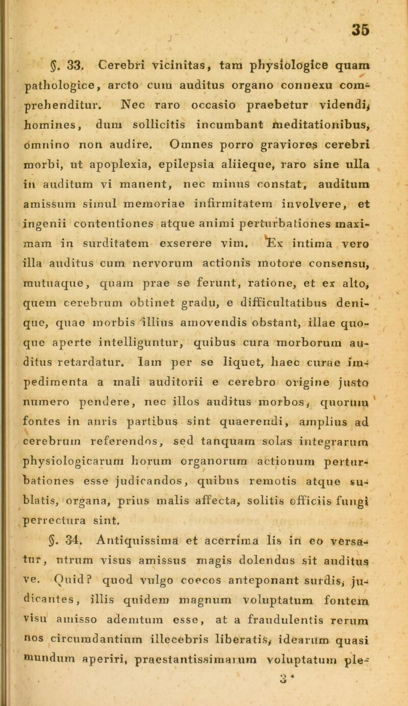 J §. 33, Cerebri vicinitas, tara physiologice quam pathologice, arcto cura auditus organo connexu cora* prehenditur. Nec raro occasio praebetur videndi^ homines, duiu sollicitis incumbant meditationibus, omnino non audire. Omnes porro graviores cerebri morbi, ut apoplexia, epilepsia aliieque, raro sine ulla ^ in auditum vi manent, nec minus constat, auditura amissum simul memoriae inlirmitatem involvere, et ingenii contentiones atque animi perturbationes maxi- mam in surditatem exserere vim. 'Ex intima vero illa auditus cum nervorum actionis motore consensu, mutuaque, quam prae se ferunt, ratione, et ex alto, quem cerebrum obtinet gradu, e difficultatibus deni- que, quae morbis illius amovendis obstant, illae quo- que aperte intelliguntur, quibus cura morborum au- ditus retardatur, lam per se liquet, haec curae im-- pedimenta a mali auditorii e cerebro origine justo numero pendere, nec illos auditus morbos, c{uorum ' fontes in auris partibus sint quaerendi, amplius ad cerebrum referendos, sed tanquam solas integrarum physiologicarum horum organorum actionum pertur- bationes esse judicandos, quibus remotis atque su- blatis, organa, prius malis affecta, solitis officiis fungi perrectura sint. §. 34. Antiquissimai et acerrima lis in eo versa- tur, ntrum visus amissus magis dolendus sit auditus ve. Quid? quod viilgo coecos anteponant surdis, ju- dicantes, illis quidem magnum voluptatum fontem visu' amisso ademtum esse, at a fraudulentis rerum nos circumdantium illecebris liberatis, idearum quasi mundum aperiri, praestantissimarum voluptatum ple-