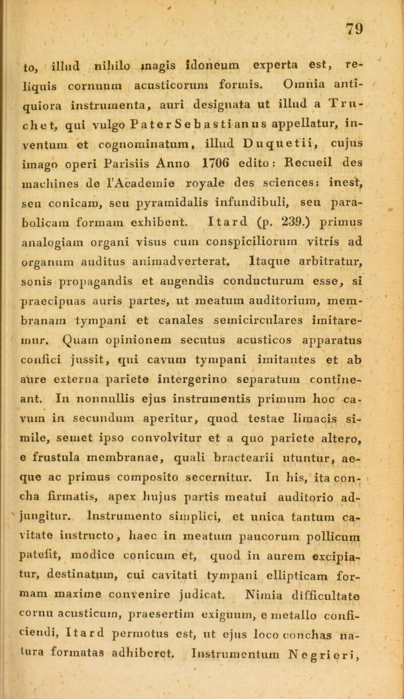 to, illud niliilo magis idoneum experta est, re- liquis cornuum acusticorum formis. Omnia anti- quiora instrumenta, auri designata ut illud a Tru- chet, qui vulgo P at e r S e b a sti an u s appellatur, in- ventura et cognominatum, illud Duquetii, cujus imago operi Parisiis Anno 1706 edito: Recueil des maclunes de TAcadeinie royale des Sciences: inest, seu conicam, seu pyramidalis infundibuli, seu para- bolicam formam exhibent. Itard (p. 239.) primus analogiam organi visus cum conspiciliorum vitris ad organum auditus animadverterat. Itaque arbitratur, sonis propagandis et augendis conducturum' esse, si praecipuas auris jjartes, ut meatura auditorium, mem- branam tympani et canales semicirculares imitare- mur. Quam opinionem secutus acusticos apparatus confici jussit, qui cavum tympani imitantes et ab aure externa pariete intergerino separatum contine- ant. In nonnullis ejus instrumentis primum hoc ca- vum in secundum aperitur, quod testae limacis si- mile, semet ipso convolvitur et a quo pariete altero, e frustula membranae, quali bractearii utuntur, ae- que ac primus composito secernitur. In his, ita con- i cha firmatis, apex Jiujus partis meatui auditorio ad- jungitur. Instrumento simplici, et unica tantum ca- vitate instructo, haec in meatum paucorum pollicum patefit, modico conicum et, quod iu aurem excipia- tur, destinatum, cui cavitati tympani ellipticam for- mam maxime convenire judicat. Nimia difficultate cornu acusticum, praesertim exiguum, e metallo confi- ciendi, Itard permotus est, ut ejus loco conchas na- tura formatas adliiberet. Instrumentum Nogrieri,