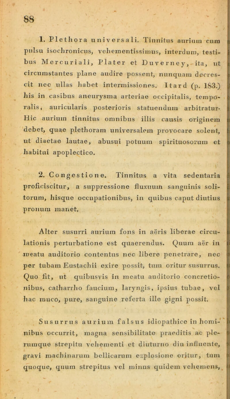 1. Plethora universali. Tinnitus aurium cura pulsu isoclironicus, vehementissinius, interdum, testi- bus Mercuriali, Piat er et Duve rney,-ita, ut circumstantes plane audire possent, nunquam decres- cit nec ullas Jiabet intermissiones. Itard (p. 1S3.) his in casibus aneurysma arteriae occipitalis, tempo- ralis, auricularis posterioris statuendum arbitratur* Hic aurium tinnitus omnibus illis causis originem 'debet, quae plethoram universalem provocare solent, ut diaetae lautae, abirsui potuum spirituosorura et Iiabitui apoplectico. I ' 2. Congestione. Tinnitus a vita sedentaria proficiscitur, a suppressione fluxuum sanguinis soli- torum, hisque occupationibus, in quibus caput diutius pronum manet. Alter susurri aurium fons in aeris liberae circu- lationis perturbatione est quaerendus. Quum aer in meatu auditorio contentus nec libere penetrare, nec per tubam Eustachii exire possit, tura oritur susurrus. t Quo fit, ut quibusvis in meatu auditorio concretio- nibus, catharrlio faucium, laryngis, ipsius tubae, vel hac rauco, pure, sanguine referta ille gigni possit. Susurrus aurium falsus idiopathice in homi-' nibus occurrit, magna sensibilitato praeditis ac ple- rumque strepitu veliementi et diuturno diu influente, gravi machinarum bellicarum explosione oritur, tum quoque, quum strepitus vel minus quidem vcliemens,^ )