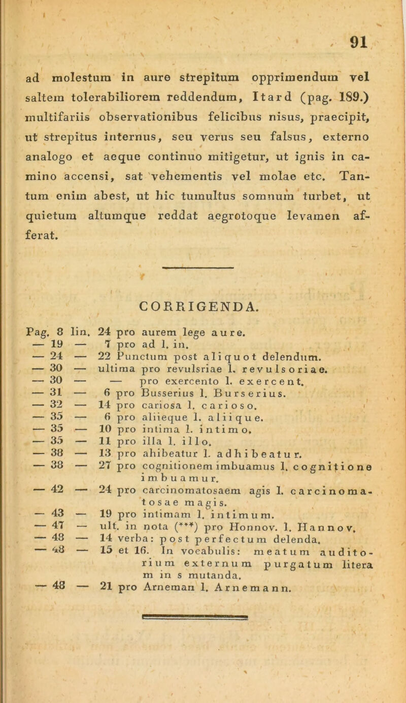 V ad molestum in aure strepitum opprimendum' vel saltem tolerabiliorem reddendum, Itard (pag. 189.) multifariis observationibus felicibus nisus, praecipit, ut strepitus internus, seu verus seu falsus, externo analogo et aeque continuo mitigetur, ut ignis in ca- mino accensi, sat 'vehementis vel molae etc. Tan- tum enim abest, ut liic tumultus somnum * turbet, ut quietura altumque reddat aegrotoque levamen af- ferat. CORRIGENDA. 24 pro aurem lege aure. T pro ad I. in. 22 Punctum post aliquot delendum, ultima pro revulsriae 1. revuls oriae. — pro exercento 1. exercent. 6 pro Busserius 1. Burserius. 14 pro cariosa 1. carioso. i' 6 pro aliieque 1. alii que. 10 pro intima 1. intimo. 11 pro illa 1. illo. 13 pro ahibeatur 1. adhibeatur. 27 pro cognitionem imbuamus 1. cognitione imbuamur. 24 pro carcinomatosaem agis 1. carcinoma- tosae magis. 19 pro intimam 1. intimum. ult. in nota pro Honnov. 1. Hannov, 14 verba: post perfectum delenda. 15 et 10. In vocabulis: meatum audito- rium externum purgatum litera m in s mutanda. 21 pro Arneman 1. Arnemann. Pag. 8 lin. — 19 — — 24 — — 30 — — 30 — — 31 — — 32 — — 35 — — 35 — — 35 — — 38 — — 38 — — 42 — — 43 --- . — 47 — — 48 — — <i8 — — 48