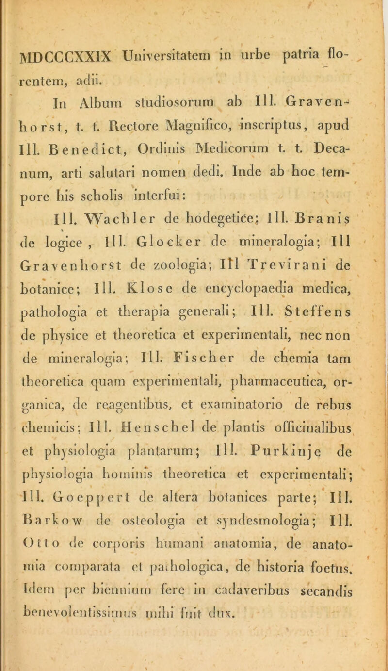 MDCCCXXIX Universitatem in urbe patria Ilo- ^ rentein, adii. In Album studiosorum ab 111. Grave n-^ liorst, t. t. Rectore Magnifico, Inscriptus, apud 111. Benedict, Ord inis INIedlcorurn’ t. t. Deca- num, arti salutari nomen dedi. Inde ab hoc tem- pore bis scholis interlui: ' ^ IlL Wacbler de hodegetlce; 111. Branis ' de logice, lll. Glockcr de mlneralogla; 111 Gravenliorst de zoologia; Itl Trevirani de botanicc; lll. Klose de cncjclopaedla medica, pathologia et therapia generali; III. Steffens ' de physice et theoretica et experlrnentali, nec non i de mlneralogia; lll. Fi seber de chemia tam theoretica quam experlrnentali, plianmaceutlca, or- ganica, de reagentibus, et examinatorio de rebus cliernlcls; lll. Henscbel de plantis ofliclnalibus, et physiologia plantarum; lll. Purkinje de physiologia hominrs theoretica et cxperimenfali; 'lll. Goeppert de altera botanlces parte; lll. Barkow de osteologla ct syndesrnologla; lll. Otto de corporis humani anatomia, de anato- inla comparata et jiadiologica, de historia foetus. I Idem per biennium fere in cadaveribus secandis botievolentissimus mihi fuit dux. \ ^ 1 ' '