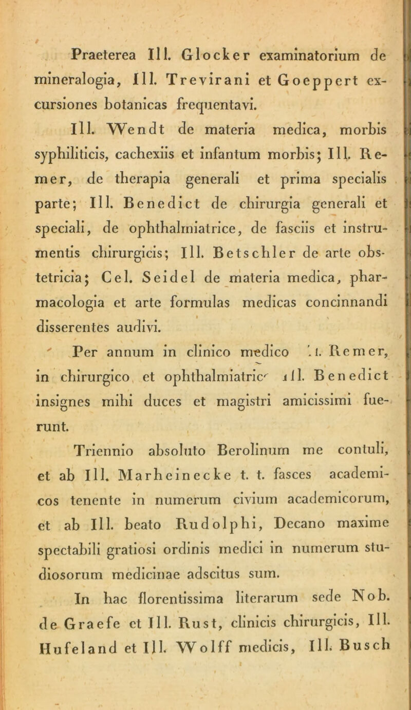 ■ ' ■' .1' $ . ; Praeterea III. Glocker examinatorium de # mineralogia, 111. Trevirani et Goeppert ex- ri cursiones botanicas frequentavi. III. Wendt de materia medica, morbis y syphiliticis, cachexiis et infantum morbis; 111. Re- li mer, de therapia generali et prima specialis || parte; 111. Benedict de chirurgia generali et i speciali, de ophthalrniatrlce, de fasciis et Instru- H mentis chirurgicis; 111. Betschler de arte obs- |i tetricla; Cei. Seldel de materia medica, phar- *• macologla et arte formulas medicas concinnandi | » \ disserentes audivi. i , >  Per annum in clinico medico i. Re mer, ^ in chirurgico, et ophthalmiatrlc' j11. Benedict -j insignes mihi duces et magistri amicissimi fue- 1- runt. , j Triennio absoluto Berollnurn me contuli, \ I et ab 111. Marhelnecke t. t. fasces academi- ■ cos tenente in numerum civium academlcorum, | et ab 111. beato Rudolpbi, Decano maxime i spectabili gratiosi ordinis medici in numerum stu- f diosorum medicinae adscitus sum. . : In hac florentissima literarum sede Nob. de Graefe et 111. Rust, clinicis chirurgicis, 111. Hufeland et llb Wolff medicis, Ilb Busch i V I