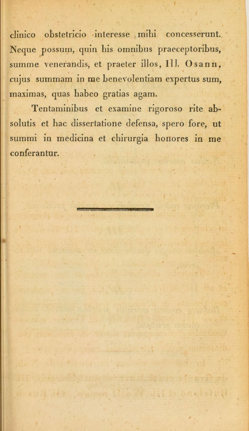 clinico obstetricio •interesse milii concesserunt. Neque possum, quin his omnibus praeceptoribus, summe venerandis, et praeter illos, 111. Osanii, cujus summam in me benevolentiam expertus sum, maximas, quas habeo gratias agam. Tentaminibus et examine rigoroso rite ab- solutis et hac dissertatione defensa, spero fore, ut summi in medicina et chirurgia honores in rae conferantur. I b t